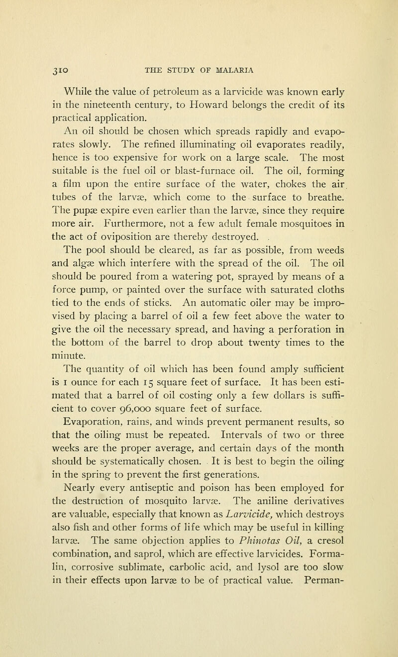 While the value of petroleum as a larvicide was known early in the nineteenth century, to Howard belongs the credit of its practical application. An oil should be chosen which spreads rapidly and evapo- rates slowly. The refined illuminating oil evaporates readily, hence is too expensive for work on a large scale. The most suitable is the fuel oil or blast-furnace oil. The oil, forming a film upon the entire surface of the water, chokes the air. tubes of the larvae, which come to the surface to breathe. The pupae expire even earlier than the larvae, since they require more air. Furthermore, not a few adult female mosquitoes in the act of oviposition are thereby destroyed. . The pool should be cleared, as far as possible, from weeds and algae which interfere with the spread of the oil. The oil should be poured from a watering pot, sprayed by means of a force pump, or painted over the surface with saturated cloths tied to the ends of sticks. An automatic oiler may be impro- vised by placing a barrel of oil a few feet above the water to give the oil the necessary spread, and having a perforation in the bottom of the barrel to drop about twenty times to the minute. The quantity of oil which has been found amply sufficient is i ounce for each 15 square feet of surface. It has been esti- mated that a barrel of oil costing only a few dollars is suffi- cient to cover 96,000 square feet of surface. Evaporation, rains, and winds prevent permanent results, so that the oiling must be repeated. Intervals of two or three weeks are the proper average, and certain days of the month should be systematically chosen. . It is best to begin the oiling in the spring to prevent the first generations. Nearly every antiseptic and poison has been employed for the destruction of mosquito larvae. The aniline derivatives are valuable, especially that known as Larvicide, which destroys also fish and other forms of life which may be useful in killing larvae. The same objection applies to Phinotas Oil, a cresol combination, and saprol, which are effective larvicides. Forma- lin, corrosive sublimate, carbolic acid, and lysol are too slow in their effects upon larvae to be of practical value. Perman-