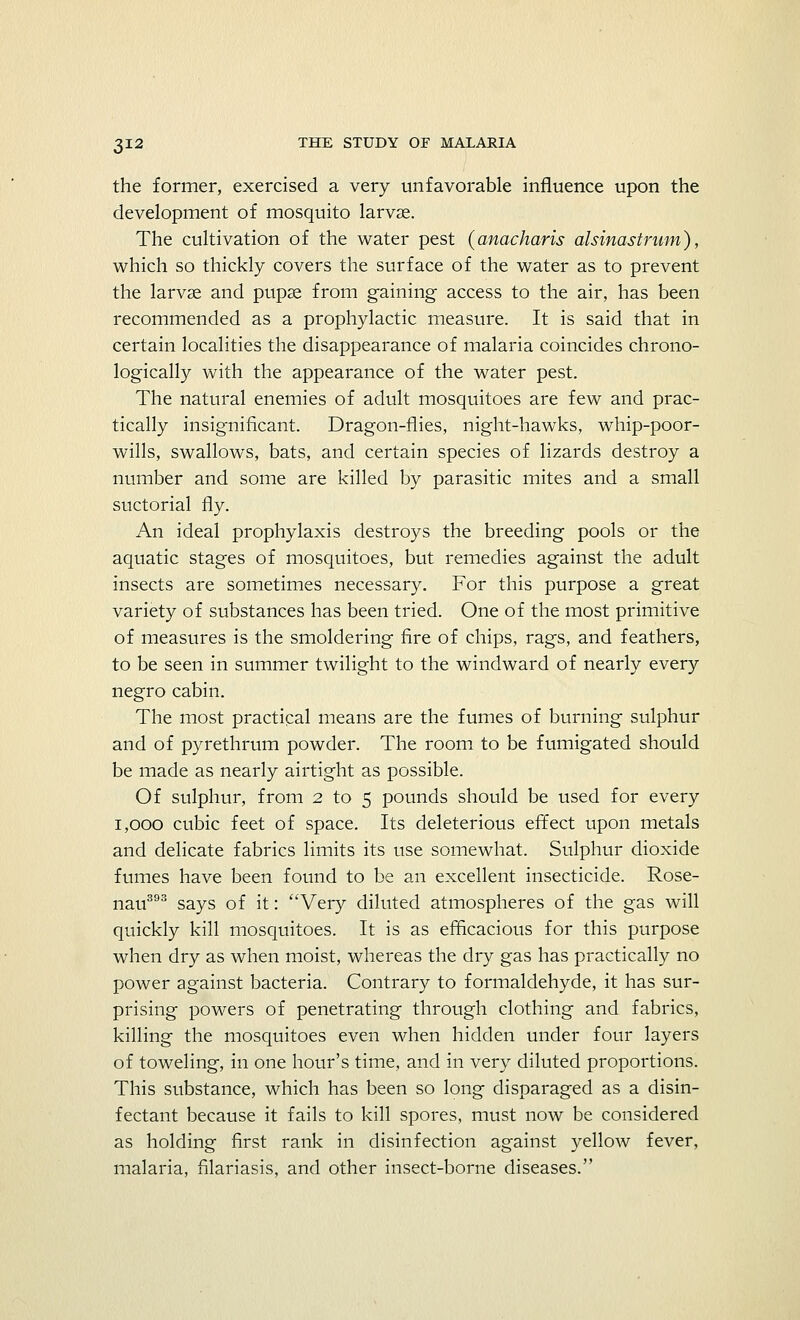 the former, exercised a very unfavorable influence upon the development of mosquito larvae. The cultivation of the water pest (anacharis alsinastrum), which so thickly covers the surface of the water as to prevent the larvae and pupae from gaining access to the air, has been recommended as a prophylactic measure. It is said that in certain localities the disappearance of malaria coincides chrono- logically with the appearance of the water pest. The natural enemies of adult mosquitoes are few and prac- tically insignificant. Dragon-flies, night-hawks, whip-poor- wills, swallows, bats, and certain species of lizards destroy a number and some are killed by parasitic mites and a small suctorial fly. An ideal prophylaxis destroys the breeding pools or the aquatic stages of mosquitoes, but remedies against the adult insects are sometimes necessary. For this purpose a great variety of substances has been tried. One of the most primitive of measures is the smoldering fire of chips, rags, and feathers, to be seen in summer twilight to the windward of nearly every negro cabin. The most practical means are the fumes of burning sulphur and of pyrethrum powder. The room to be fumigated should be made as nearly airtight as possible. Of sulphur, from 2 to 5 pounds should be used for every 1,000 cubic feet of space. Its deleterious effect upon metals and delicate fabrics limits its use somewhat. Sulphur dioxide fumes have been found to be an excellent insecticide. Rose- nau393 says of it: Very diluted atmospheres of the gas will quickly kill mosquitoes. It is as efficacious for this purpose when dry as when moist, whereas the dry gas has practically no power against bacteria. Contrary to formaldehyde, it has sur- prising powers of penetrating through clothing and fabrics, killing the mosquitoes even when hidden under four layers of toweling, in one hour's time, and in very diluted proportions. This substance, which has been so long disparaged as a disin- fectant because it fails to kill spores, must now be considered as holding first rank in disinfection against yellow fever, malaria, filariasis, and other insect-borne diseases.