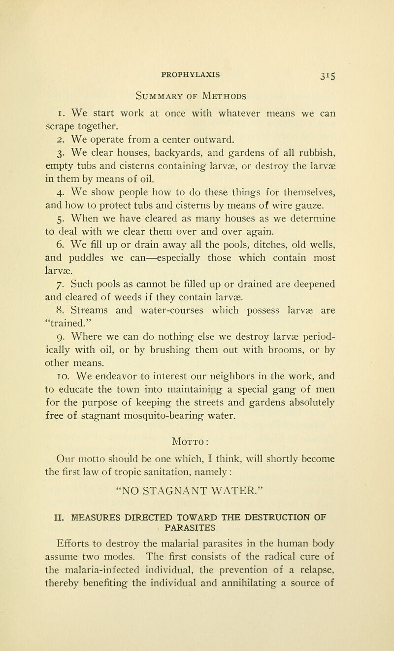 Summary of Methods 1. We start work at once with whatever means we can scrape together. 2. We operate from a center outward. 3. We clear houses, backyards, and gardens of all rubbish, empty tubs and cisterns containing larvae, or destroy the larvae in them by means of oil. 4. We show people how to do these things for themselves, and how to protect tubs and cisterns by means of wire gauze. 5. When we have cleared as many houses as we determine to deal with we clear them over and over again. 6. We fill up or drain away all the pools, ditches, old wells, and puddles we can—especially those which contain most larvae. 7. Such pools as cannot be filled up or drained are deepened and cleared of weeds if they contain larvae. 8. Streams and water-courses which possess larvae are trained. 9. Where we can do nothing else we destroy larvae period- ically with oil, or by brushing them out with brooms, or by other means. 10. We endeavor to interest our neighbors in the work, and to educate the town into maintaining a special gang of men for the purpose of keeping the streets and gardens absolutely free of stagnant mosquito-bearing water. Motto : Our motto should be one which, I think, will shortly become the first law of tropic sanitation, namely: NO STAGNANT WATER. II. MEASURES DIRECTED TOWARD THE DESTRUCTION OF PARASITES Efforts to destroy the malarial parasites in the human body assume two modes. The first consists of the radical cure of the malaria-infected individual, the prevention of a relapse, thereby benefiting the individual and annihilating a source of