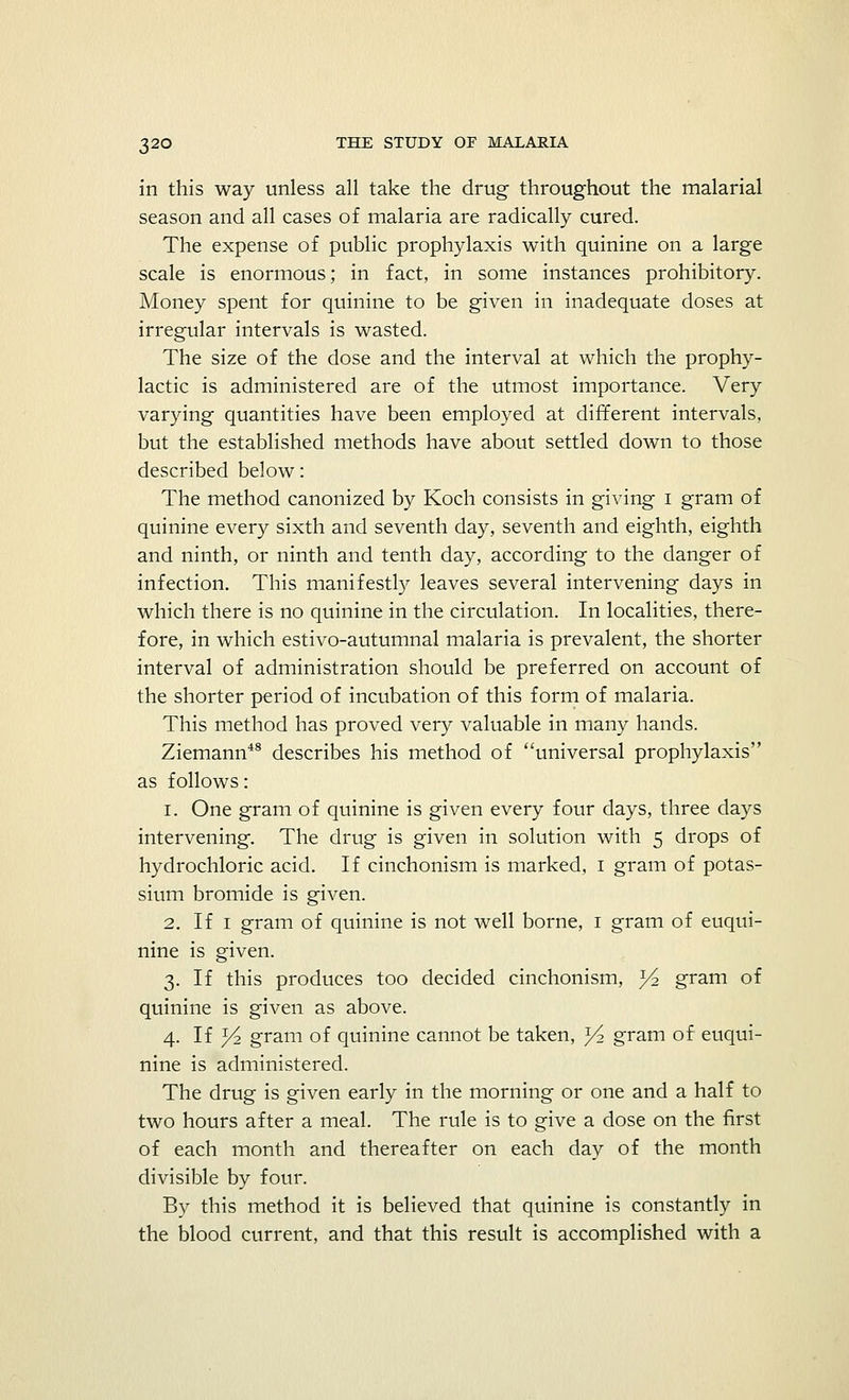 in this way unless all take the drug throughout the malarial season and all cases of malaria are radically cured. The expense of public prophylaxis with quinine on a large scale is enormous; in fact, in some instances prohibitory. Money spent for quinine to be given in inadequate doses at irregular intervals is wasted. The size of the dose and the interval at which the prophy- lactic is administered are of the utmost importance. Very varying quantities have been employed at different intervals, but the established methods have about settled down to those described below: The method canonized by Koch consists in giving I gram of quinine every sixth and seventh day, seventh and eighth, eighth and ninth, or ninth and tenth day, according to the danger of infection. This manifestly leaves several intervening days in which there is no quinine in the circulation. In localities, there- fore, in which estivo-autumnal malaria is prevalent, the shorter interval of administration should be preferred on account of the shorter period of incubation of this form of malaria. This method has proved very valuable in many hands. Ziemann48 describes his method of universal prophylaxis as follows: i. One gram of quinine is given every four days, three days intervening. The drug is given in solution with 5 drops of hydrochloric acid. If cinchonism is marked, 1 gram of potas- sium bromide is given. 2. If 1 gram of quinine is not well borne, 1 gram of euqui- nine is given. 3. If this produces too decided cinchonism, y2 gram of quinine is given as above. 4. If Yi gram of quinine cannot be taken, ^2 gram of euqui- nine is administered. The drug is given early in the morning or one and a half to two hours after a meal. The rule is to give a dose on the first of each month and thereafter on each day of the month divisible by four. By this method it is believed that quinine is constantly in the blood current, and that this result is accomplished with a