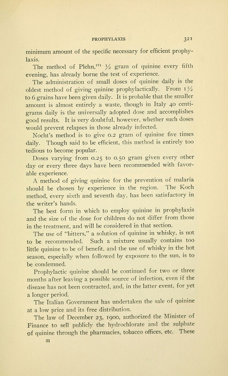 minimum amount of the specific necessary for efficient prophy- laxis. The method of Plehn,171 >4 gram of quinine every fifth evening, has already borne the test of experience. The administration of small doses of quinine daily is the oldest method of giving quinine prophylactically. From i>4 to 6 grains have been given daily. It is probable that the smaller amount is almost entirely a waste, though in Italy 40 centi- grams daily is the universally adopted dose and accomplishes good results. It is very doubtful, however, whether such doses would prevent relapses in those already infected. Nocht's method is to give 0.2 gram of quinine five times daily. Though said to be efficient, this method is entirely too tedious to become popular. Doses varying from 0.25 to 0.50 gram given every other day or every three days have been recommended with favor- able experience. A method of giving quinine for the prevention of malaria should be chosen by experience in the region. The Koch method, every sixth and seventh day, has been satisfactory in the writer's hands. The best form in which to employ quinine in prophylaxis and the size of the dose for children do not differ from those in the treatment, and will be considered in that section. The use of bitters, a solution of quinine in whisky, is not to be recommended. Such a mixture usually contains too little quinine to be of benefit, and the use of whisky in the hot season, especially when followed by exposure to the sun, is to be condemned. Prophylactic quinine should be continued for two or three months after leaving a possible source of infection, even if the disease has not been contracted, and, in the latter event, for yet a longer period. The Italian Government has undertaken the sale of quinine at a low price and its free distribution. The law of December 23, 1900, authorized the Minister of Finance to sell publicly the hydrochlorate and the sulphate of quinine through the pharmacies, tobacco offices, etc. These 21