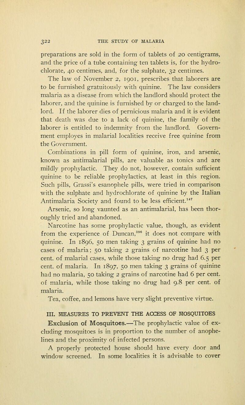 preparations are sold in the form of tablets of 20 centigrams, and the price of a tube containing ten tablets is, for the hydro- chlorate, 40 centimes, and, for the sulphate, 32 centimes. The law of November 2, 1901, prescribes that laborers are to be furnished gratuitously with quinine. The law considers malaria as a disease from which the landlord should protect the laborer, and the quinine is furnished by or charged to the land- lord. If the laborer dies of pernicious malaria and it is evident that death was due to a lack of quinine, the family of the laborer is entitled to indemnity from the landlord. Govern- ment employes in malarial localities receive free quinine from the Government. Combinations in pill form of quinine, iron, and arsenic, known as antimalarial pills, are valuable as tonics and are mildly prophylactic. They do not, however, contain sufficient quinine to be reliable prophylactics, at least in this region. Such pills, Grassi's esanophele pills, were tried in comparison with the sulphate and hydrochlorate of quinine by the Italian Antimalaria Society and found to be less efficient.147 Arsenic, so long vaunted as an antimalarial, has been thor- oughly tried and abandoned. Narcotine has some prophylactic value, though, as evident from the experience of Duncan,396 it does not compare with quinine. In 1896, 50 men taking 3 grains of quinine had no cases of malaria; 50 taking 2 grains of narcotine had 3 per cent, of malarial cases, while those taking no drug had 6.5 per cent, of malaria. In 1897, 50 men taking 3 grains of quinine had no malaria, 50 taking 2 grains of narcotine had 6 per cent. of malaria, while those taking no drug had 9.8 per cent, of malaria. Tea, coffee, and lemons have very slight preventive virtue. III. MEASURES TO PREVENT THE ACCESS OF MOSQUITOES Exclusion of Mosquitoes.—The prophylactic value of ex- cluding mosquitoes is in proportion to the number of anophe- lines and the proximity of infected persons. A properly protected house should have every door and window screened. In some localities it is advisable to cover