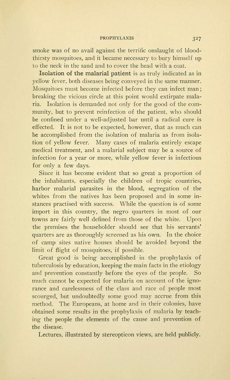 smoke was of no avail against the terrific onslaught of blood- thirsty mosquitoes, and it became necessary to bury himself up to the neck in the sand and to cover the head with a coat. Isolation of the malarial patient is as truly indicated as in yellow fever, both diseases being conveyed in the same manner. Mosquitoes must become infected before they can infect man; breaking the vicious circle at this point would extirpate mala- ria. Isolation is demanded not only for the good of the com- munity, but to prevent reinfection of the patient, who should be confined under a well-adjusted bar until a radical cure is effected. It is not to be expected, however, that as much can be accomplished from the isolation of malaria as from isola- tion of yellow fever. Many cases of malaria entirely escape medical treatment, and a malarial subject may be a source of infection for a year or more, while yellow fever is infectious for only a few days. Since it has become evident that so great a proportion of the inhabitants, especially the children of tropic countries, harbor malarial parasites in the blood, segregation of the whites from the natives has been proposed and in some in- stances practised with success. While the question is of some import in this country, the negro quarters in most of our towns are fairly well defined from those of the white. Upon the premises the householder should see that his servants' quarters are as thoroughly screened as his own. In the choice of camp sites native houses should be avoided beyond the limit of flight of mosquitoes, if possible. Great good is being- accomplished in the prophylaxis of tuberculosis by education, keeping the main facts in the etiology and prevention constantly before the eyes of the people. So much cannot be expected for malaria on account of the igno- rance and carelessness of the class and race of people most scourged, but undoubtedly some good may accrue from this method. The Europeans, at home and in their colonies, have obtained some results in the prophylaxis of malaria by teach- ing the people the elements of the cause and prevention of the disease. Lectures, illustrated by stereopticon views, are held publicly.
