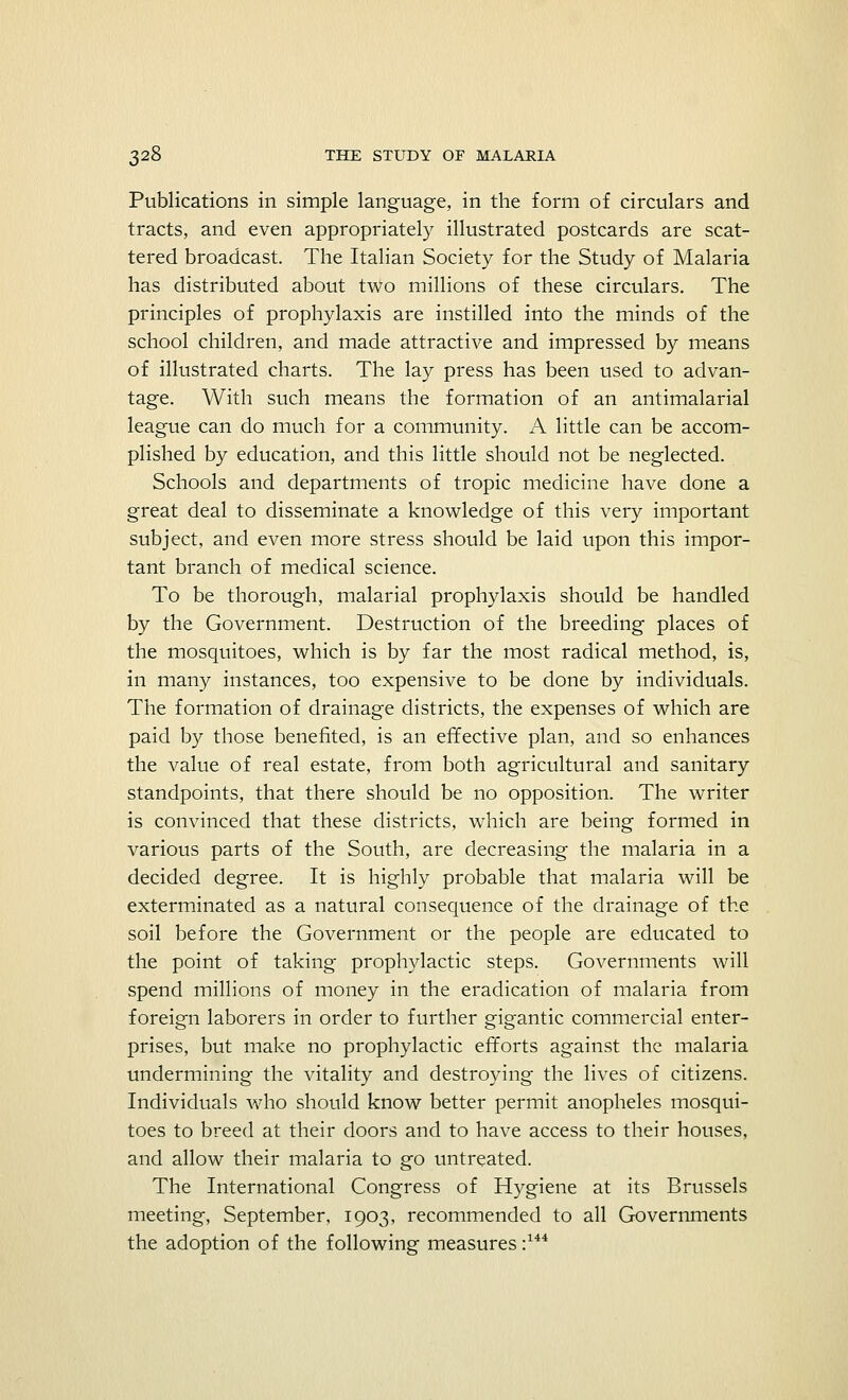 Publications in simple language, in the form of circulars and tracts, and even appropriately illustrated postcards are scat- tered broadcast. The Italian Society for the Study of Malaria has distributed about two millions of these circulars. The principles of prophylaxis are instilled into the minds of the school children, and made attractive and impressed by means of illustrated charts. The lay press has been used to advan- tage. With such means the formation of an antimalarial league can do much for a community. A little can be accom- plished by education, and this little should not be neglected. Schools and departments of tropic medicine have done a great deal to disseminate a knowledge of this very important subject, and even more stress should be laid upon this impor- tant branch of medical science. To be thorough, malarial prophylaxis should be handled by the Government. Destruction of the breeding places of the mosquitoes, which is by far the most radical method, is, in many instances, too expensive to be done by individuals. The formation of drainage districts, the expenses of which are paid by those benefited, is an effective plan, and so enhances the value of real estate, from both agricultural and sanitary standpoints, that there should be no opposition. The writer is convinced that these districts, which are being formed in various parts of the South, are decreasing the malaria in a decided degree. It is highly probable that malaria will be exterminated as a natural consequence of the drainage of the soil before the Government or the people are educated to the point of taking prophylactic steps. Governments will spend millions of money in the eradication of malaria from foreign laborers in order to further gigantic commercial enter- prises, but make no prophylactic efforts against the malaria undermining the vitality and destroying the lives of citizens. Individuals who should know better permit anopheles mosqui- toes to breed at their doors and to have access to their houses, and allow their malaria to go untreated. The International Congress of Hygiene at its Brussels meeting, September, 1903, recommended to all Governments the adoption of the following measures :144