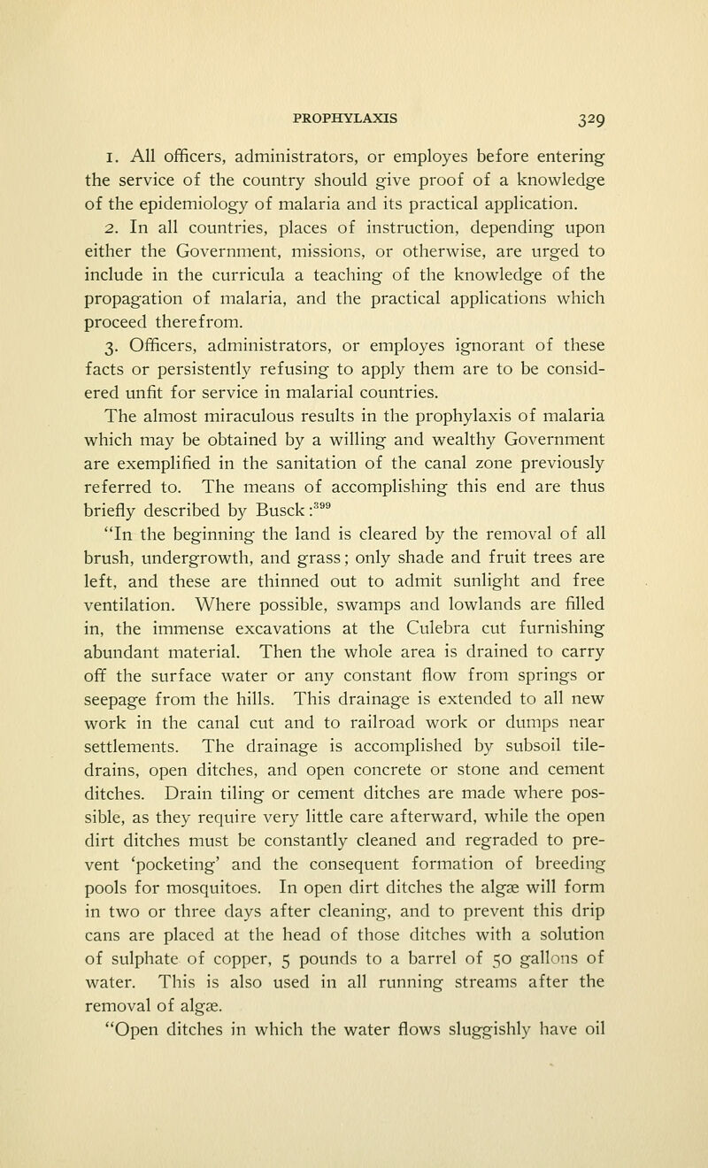 1. All officers, administrators, or employes before entering the service of the country should give proof of a knowledge of the epidemiology of malaria and its practical application. 2. In all countries, places of instruction, depending upon either the Government, missions, or otherwise, are urged to include in the curricula a teaching of the knowledge of the propagation of malaria, and the practical applications which proceed therefrom. 3. Officers, administrators, or employes ignorant of these facts or persistently refusing to apply them are to be consid- ered unfit for service in malarial countries. The almost miraculous results in the prophylaxis of malaria which may be obtained by a willing and wealthy Government are exemplified in the sanitation of the canal zone previously referred to. The means of accomplishing this end are thus briefly described by Busck:399 In the beginning the land is cleared by the removal of all brush, undergrowth, and grass; only shade and fruit trees are left, and these are thinned out to admit sunlight and free ventilation. Where possible, swamps and lowlands are filled in, the immense excavations at the Culebra cut furnishing abundant material. Then the whole area is drained to carry off the surface water or any constant flow from springs or seepage from the hills. This drainage is extended to all new work in the canal cut and to railroad work or dumps near settlements. The drainage is accomplished by subsoil tile- drains, open ditches, and open concrete or stone and cement ditches. Drain tiling or cement ditches are made where pos- sible, as they require very little care afterward, while the open dirt ditches must be constantly cleaned and regraded to pre- vent 'pocketing' and the consequent formation of breeding pools for mosquitoes. In open dirt ditches the algse will form in two or three days after cleaning, and to prevent this drip cans are placed at the head of those ditches with a solution of sulphate of copper, 5 pounds to a barrel of 50 gallons of water. This is also used in all running streams after the removal of algse. Open ditches in which the water flows sluggishly have oil