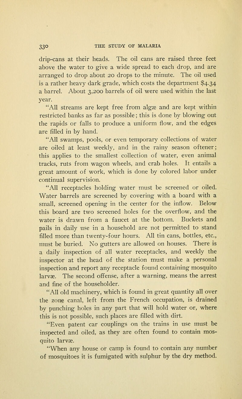 drip-cans at their heads. The oil cans are raised three feet above the water to give a wide spread to each drop, and are arranged to drop about 20 drops to the minute. The oil used is a rather heavy dark grade, which costs the department $4.34 a barrel. About 3,200 barrels of oil were used within the last year. All streams are kept free from algae and are kept within restricted banks as far as possible; this is done by blowing out the rapids or falls to produce a uniform flow, and the edges are filled in by hand. All swamps, pools, or even temporary collections of water are oiled at least weekly, and in the rainy season oftener; this applies to the smallest collection of water, even animal tracks, ruts from wagon wheels, and crab holes. It entails a great amount of work, which is done by colored labor under continual supervision. All receptacles holding water must be screened or oiled. Water barrels are screened by covering with a board with a small, screened opening in the center for the inflow. Below this board are two screened holes for the overflow, and the water is drawn from a faucet at the bottom. Buckets and pails in daily use in a household are not permitted to stand filled more than twenty-four hours. All tin cans, bottles, etc., must be buried. No gutters are allowed on houses. There is a daily inspection of all water receptacles, and weekly the inspector at the head of the station must make a personal inspection and report any receptacle found containing mosquito larvae. The second offense, after a warning, means the arrest and fine of the householder. All old machinery, which is found in great quantity all over the zone canal, left from the French occupation, is drained by punching holes in any part that will hold water or, where this is not possible, such places are filled with dirt. Even patent car couplings on the trains in use must be inspected and oiled, as they are often found to contain mos- quito larvae. When any house or camp is found to contain any number of mosquitoes it is fumigated with sulphur by the dry method.