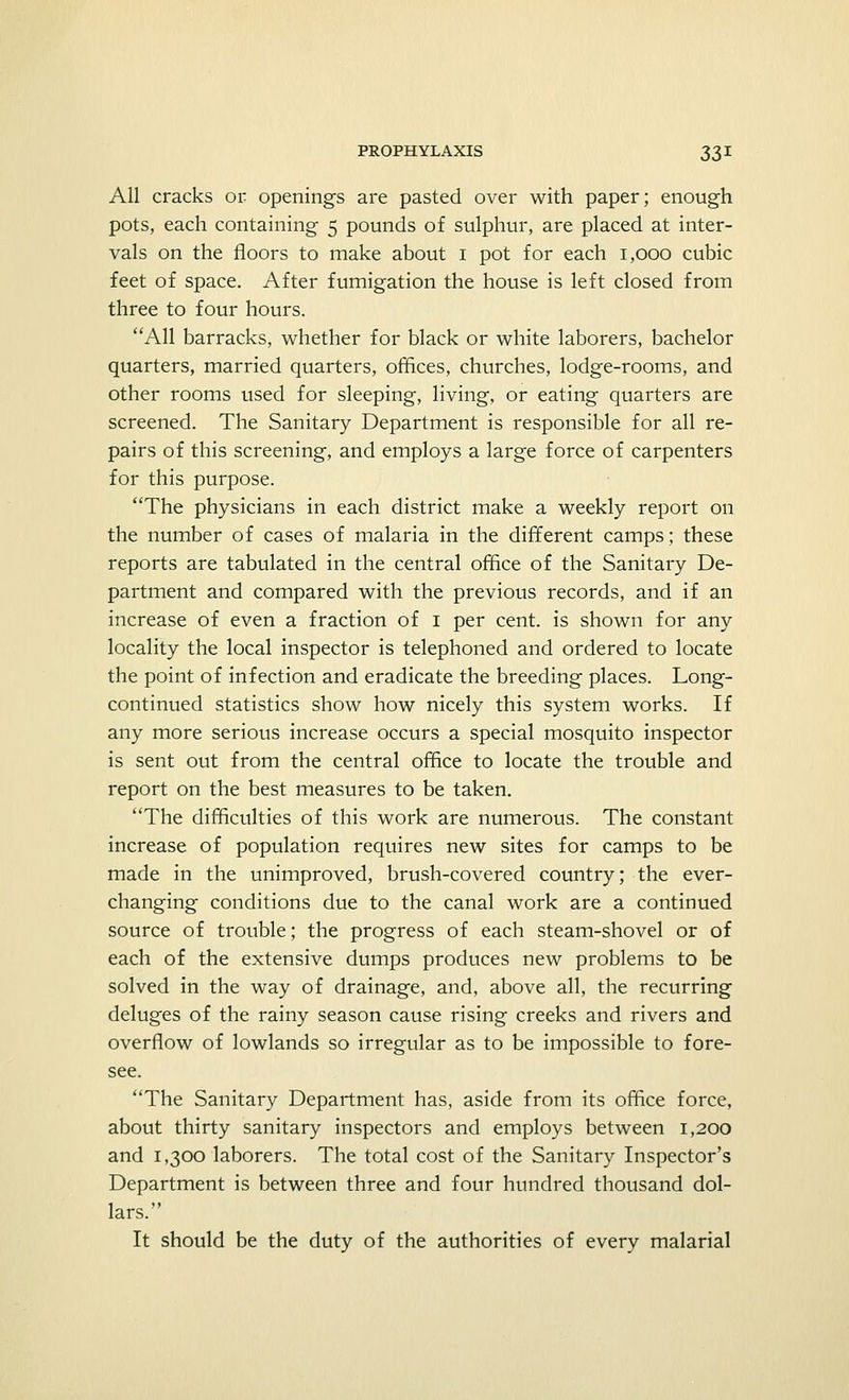 All cracks or openings are pasted over with paper; enough pots, each containing 5 pounds of sulphur, are placed at inter- vals on the floors to make about 1 pot for each 1,000 cubic feet of space. After fumigation the house is left closed from three to four hours. All barracks, whether for black or white laborers, bachelor quarters, married quarters, offices, churches, lodge-rooms, and other rooms used for sleeping, living, or eating quarters are screened. The Sanitary Department is responsible for all re- pairs of this screening, and employs a large force of carpenters for this purpose. The physicians in each district make a weekly report on the number of cases of malaria in the different camps; these reports are tabulated in the central office of the Sanitary De- partment and compared with the previous records, and if an increase of even a fraction of 1 per cent, is shown for any locality the local inspector is telephoned and ordered to locate the point of infection and eradicate the breeding places. Long- continued statistics show how nicely this system works. If any more serious increase occurs a special mosquito inspector is sent out from the central office to locate the trouble and report on the best measures to be taken. The difficulties of this work are numerous. The constant increase of population requires new sites for camps to be made in the unimproved, brush-covered country; the ever- changing conditions due to the canal work are a continued source of trouble; the progress of each steam-shovel or of each of the extensive dumps produces new problems to be solved in the way of drainage, and, above all, the recurring deluges of the rainy season cause rising creeks and rivers and overflow of lowlands so irregular as to be impossible to fore- see. The Sanitary Department has, aside from its office force, about thirty sanitary inspectors and employs between 1,200 and 1,300 laborers. The total cost of the Sanitary Inspector's Department is between three and four hundred thousand dol- lars. It should be the duty of the authorities of every malarial