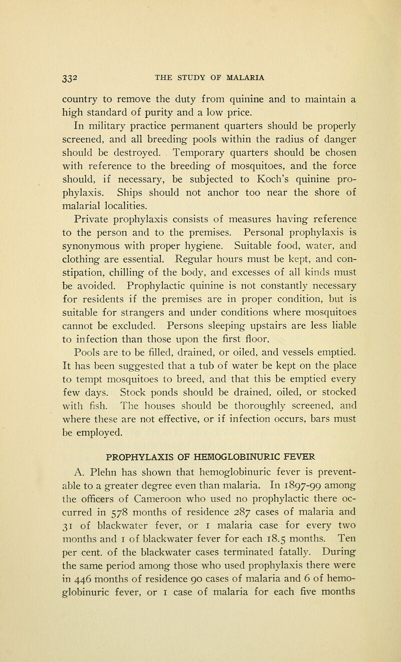 country to remove the duty from quinine and to maintain a high standard of purity and a low price. In military practice permanent quarters should be properly screened, and all breeding pools within the radius of danger should be destroyed. . Temporary quarters should be chosen with reference to the breeding of mosquitoes, and the force should, if necessary, be subjected to Koch's quinine pro- phylaxis. Ships should not anchor too near the shore of malarial localities. Private prophylaxis consists of measures having reference to the person and to the premises. Personal prophylaxis is synonymous with proper hygiene. Suitable food, water, and clothing are essential. Regular hours must be kept, and con- stipation, chilling of the body, and excesses of all kinds must be avoided. Prophylactic quinine is not constantly necessary for residents if the premises are in proper condition, but is suitable for strangers and under conditions where mosquitoes cannot be excluded. Persons sleeping upstairs are less liable to infection than those upon the first floor. Pools are to be filled, drained, or oiled, and vessels emptied. It has been suggested that a tub of water be kept on the place to tempt mosquitoes to breed, and that this be emptied every few days. Stock ponds should be drained, oiled, or stocked with fish. The houses should be thoroughly screened, and where these are not effective, or if infection occurs, bars must be employed. PROPHYLAXIS OF HEMOGLOBINURIC FEVER A. Plehn has shown that hemoglobinuric fever is prevent- able to a greater degree even than malaria. In 1897-99 among the officers of Cameroon who used no prophylactic there oc- curred in 578 months of residence 287 cases of malaria and 31 of blackwater fever, or 1 malaria case for every two months and 1 of blackwater fever for each 18.5 months. Ten per cent, of the blackwater cases terminated fatally. During the same period among those who used prophylaxis there were in 446 months of residence 90 cases of malaria and 6 of hemo- globinuric fever, or 1 case of malaria for each five months