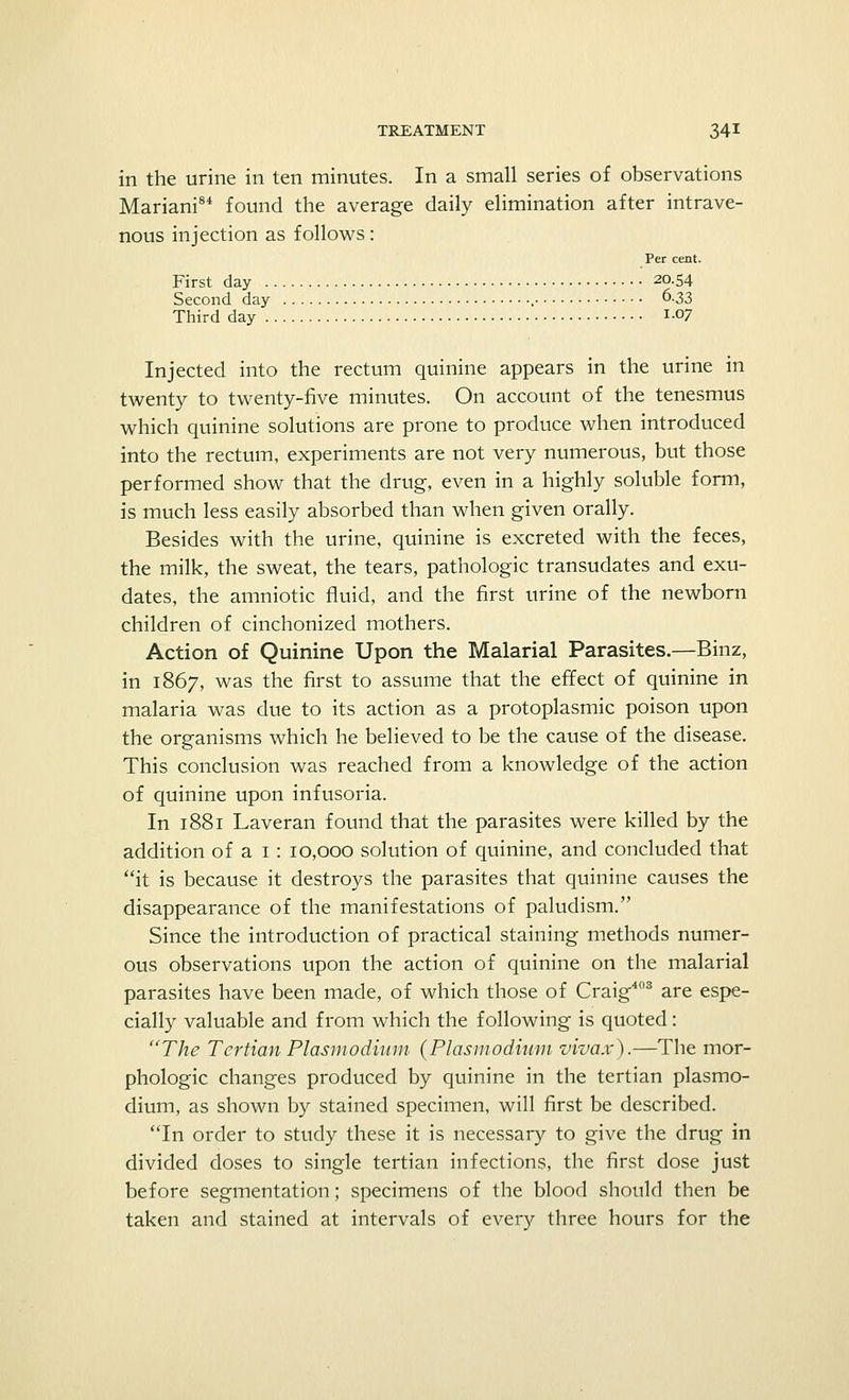 in the urine in ten minutes. In a small series of observations Mariani84 found the average daily elimination after intrave- nous injection as follows: Per cent. First day 20.54 Second day 6.33 Third day i-07 Injected into the rectum quinine appears in the urine in twenty to twenty-five minutes. On account of the tenesmus which quinine solutions are prone to produce when introduced into the rectum, experiments are not very numerous, but those performed show that the drug, even in a highly soluble form, is much less easily absorbed than when given orally. Besides with the urine, quinine is excreted with the feces, the milk, the sweat, the tears, pathologic transudates and exu- dates, the amniotic fluid, and the first urine of the newborn children of cinchonized mothers. Action of Quinine Upon the Malarial Parasites.—Binz, in 1867, was the first to assume that the effect of quinine in malaria was due to its action as a protoplasmic poison upon the organisms which he believed to be the cause of the disease. This conclusion was reached from a knowledge of the action of quinine upon infusoria. In 1881 Laveran found that the parasites were killed by the addition of a I : 10,000 solution of quinine, and concluded that it is because it destroys the parasites that quinine causes the disappearance of the manifestations of paludism. Since the introduction of practical staining methods numer- ous observations upon the action of quinine on the malarial parasites have been made, of which those of Craig403 are espe- cially valuable and from which the following is quoted: The Tertian Plasmodium {Plasmodium vivax).—The mor- phologic changes produced by quinine in the tertian Plasmo- dium, as shown by stained specimen, will first be described. In order to study these it is necessary to give the drug in divided doses to single tertian infections, the first dose just before segmentation; specimens of the blood should then be taken and stained at intervals of every three hours for the