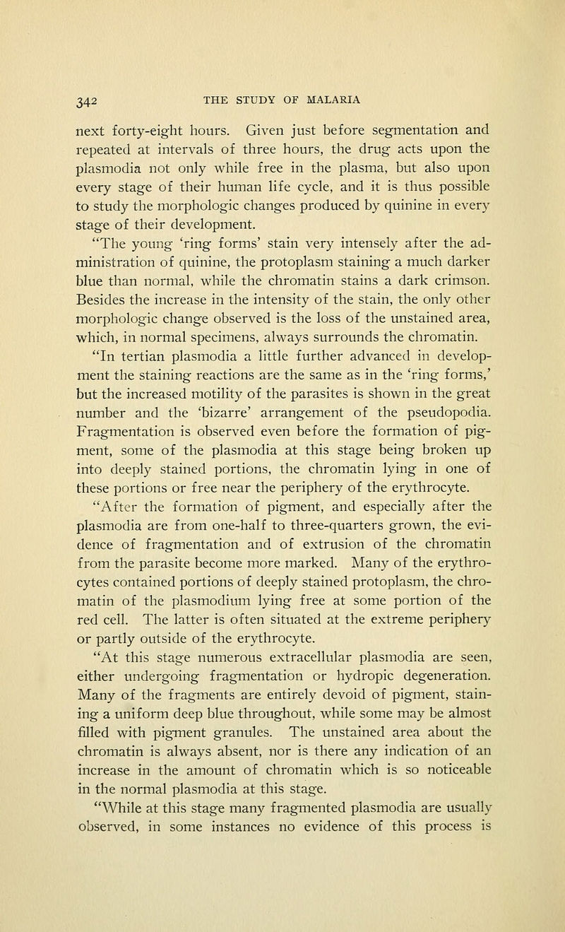 next forty-eight hours. Given just before segmentation and repeated at intervals of three hours, the drug acts upon the Plasmodia not only while free in the plasma, but also upon every stage of their human life cycle, and it is thus possible to study the morphologic changes produced by quinine in every stage of their development. The young 'ring forms' stain very intensely after the ad- ministration of quinine, the protoplasm staining a much darker blue than normal, while the chromatin stains a dark crimson. Besides the increase in the intensity of the stain, the only other morphologic change observed is the loss of the unstained area, which, in normal specimens, always surrounds the chromatin. In tertian plasmodia a little further advanced in develop- ment the staining reactions are the same as in the 'ring forms,' but the increased motility of the parasites is shown in the great number and the 'bizarre' arrangement of the pseudopodia. Fragmentation is observed even before the formation of pig- ment, some of the plasmodia at this stage being broken up into deeply stained portions, the chromatin lying in one of these portions or free near the periphery of the erythrocyte. After the formation of pigment, and especially after the plasmodia are from one-half to three-quarters grown, the evi- dence of fragmentation and of extrusion of the chromatin from the parasite become more marked. Many of the erythro- cytes contained portions of deeply stained protoplasm, the chro- matin of the plasmodium lying free at some portion of the red cell. The latter is often situated at the extreme periphery or partly outside of the erythrocyte. At this stage numerous extracellular plasmodia are seen, either undergoing fragmentation or hydropic degeneration. Many of the fragments are entirely devoid of pigment, stain- ing a uniform deep blue throughout, while some may be almost filled with pigment granules. The unstained area about the chromatin is always absent, nor is there any indication of an increase in the amount of chromatin which is so noticeable in the normal plasmodia at this stage. While at this stage many fragmented plasmodia are usually observed, in some instances no evidence of this process is