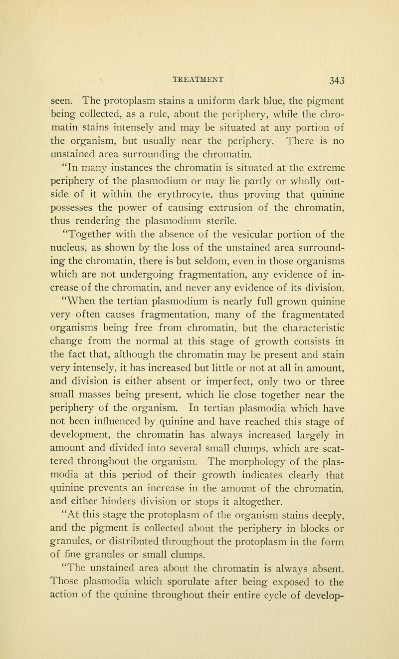 seen. The protoplasm stains a uniform dark blue, the pigment being collected, as a rule, about the periphery, while the chro- matin stains intensely and may be situated at any portion of the organism, but usually near the periphery. There is no unstained area surrounding the chromatin. In many instances the chromatin is situated at the extreme periphery of the plasmodium or may lie partly or wholly out- side of it within the erythrocyte, thus proving that quinine possesses the power of causing extrusion of the chromatin, thus rendering the plasmodium sterile. Together with the absence of the vesicular portion of the nucleus, as shown by the loss of the unstained area surround- ing the chromatin, there is but seldom, even in those organisms which are not undergoing fragmentation, any evidence of in- crease of the chromatin, and never any evidence of its division. When the tertian plasmodium is nearly full grown quinine very often causes fragmentation, many of the fragmentated organisms being free from chromatin, but the characteristic change from the normal at this stage of growth consists in the fact that, although the chromatin may be present and stain very intensely, it has increased but little or not at all in amount, and division is either absent or imperfect, only two or three small masses being present, which lie close together near the periphery of the organism. In tertian plasmodia which have not been influenced by quinine and have reached this stage of development, the chromatin has always increased largely in amount and divided into several small clumps, which are scat- tered throughout the organism. The morphology of the plas- modia at this period of their growth indicates clearly that quinine prevents an increase in the amount of the chromatin, and either hinders division or stops it altogether. At this stage the protoplasm of the organism stains deeply, and the pigment is collected about the periphery in blocks or granules, or distributed throughout the protoplasm in the form of fine granules or small clumps. The unstained area about the chromatin is always absent. Those plasmodia which sporulate after being exposed to the action of the quinine throughout their entire cycle of develop-