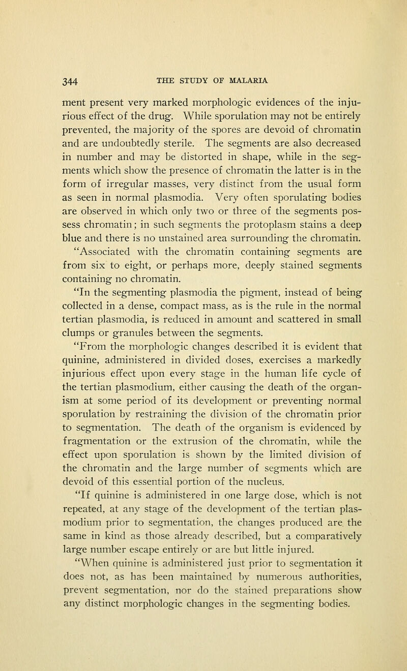 ment present very marked morphologic evidences of the inju- rious effect of the drug. While sporulation may not be entirely prevented, the majority of the spores are devoid of chromatin and are undoubtedly sterile. The segments are also decreased in number and may be distorted in shape, while in the seg- ments which show the presence of chromatin the latter is in the form of irregular masses, very distinct from the usual form as seen in normal plasmodia. Very often sporulating bodies are observed in which only two or three of the segments pos- sess chromatin; in such segments the protoplasm stains a deep blue and there is no unstained area surrounding the chromatin. Associated with the chromatin containing segments are from six to eight, or perhaps more, deeply stained segments containing no chromatin. In the segmenting plasmodia the pigment, instead of being collected in a dense, compact mass, as is the rule in the normal tertian plasmodia, is reduced in amount and scattered in small clumps or granules between the segments. From the morphologic changes described it is evident that quinine, administered in divided doses, exercises a markedly injurious effect upon every stage in the human life cycle of the tertian plasmodium, either causing the death of the organ- ism at some period of its development or preventing normal sporulation by restraining the division of the chromatin prior to segmentation. The death of the organism is evidenced by fragmentation or the extrusion of the chromatin, while the effect upon sporulation is shown by the limited division of the chromatin and the large number of segments which are devoid of this essential portion of the nucleus. If quinine is administered in one large dose, which is not repeated, at any stage of the development of the tertian Plas- modium prior to segmentation, the changes produced are. the same in kind as those already described, but a comparatively large number escape entirely or are but little injured. When quinine is administered just prior to segmentation it does not, as has been maintained by numerous authorities, prevent segmentation, nor do the stained preparations show any distinct morphologic changes in the segmenting bodies.
