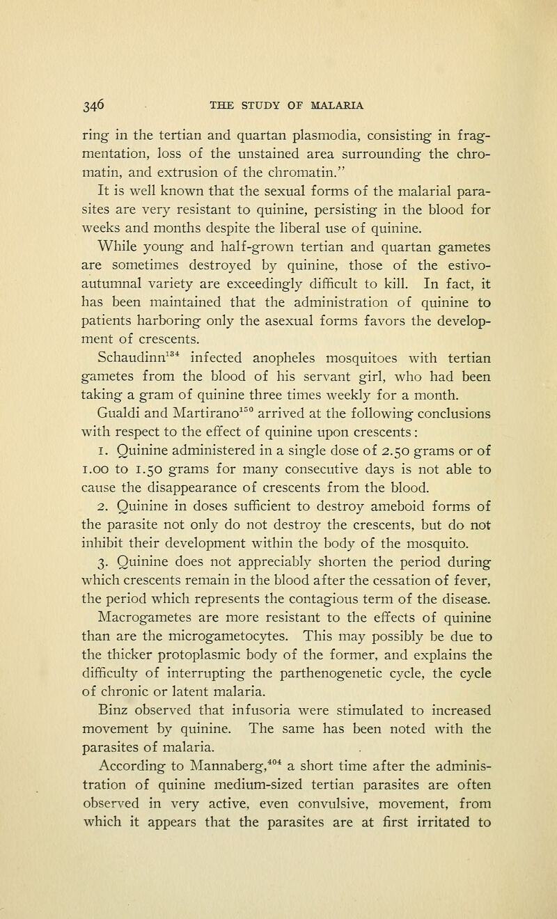 ring in the tertian and quartan plasmodia, consisting in frag- mentation, loss of the unstained area surrounding the chro- matin, and extrusion of the chromatin. It is well known that the sexual forms of the malarial para- sites are very resistant to quinine, persisting in the blood for weeks and months despite the liberal use of quinine. While young and half-grown tertian and quartan gametes are sometimes destroyed by quinine, those of the estivo- autumnal variety are exceedingly difficult to kill. In fact, it has been maintained that the administration of quinine to patients harboring only the asexual forms favors the develop- ment of crescents. Schaudinn134 infected anopheles mosquitoes with tertian gametes from the blood of his servant girl, who had been taking a gram of quinine three times weekly for a month. Gualdi and Martirano150 arrived at the following conclusions with respect to the effect of quinine upon crescents: i. Quinine administered in a single dose of 2.50 grams or of 1.00 to 1.50 grams for many consecutive days is not able to cause the disappearance of crescents from the blood. 2. Quinine in doses sufficient to destroy ameboid forms of the parasite not only do not destroy the crescents, but do not inhibit their development within the body of the mosquito. 3. Quinine does not appreciably shorten the period during which crescents remain in the blood after the cessation of fever, the period which represents the contagious term of the disease. Macrogametes are more resistant to the effects of quinine than are the microgametocytes. This may possibly be due to the thicker protoplasmic body of the former, and explains the difficulty of interrupting the parthenogenetic cycle, the cycle of chronic or latent malaria. Binz observed that infusoria were stimulated to increased movement by quinine. The same has been noted with the parasites of malaria. According to Mannaberg,404 a short time after the adminis- tration of quinine medium-sized tertian parasites are often observed in very active, even convulsive, movement, from which it appears that the parasites are at first irritated to