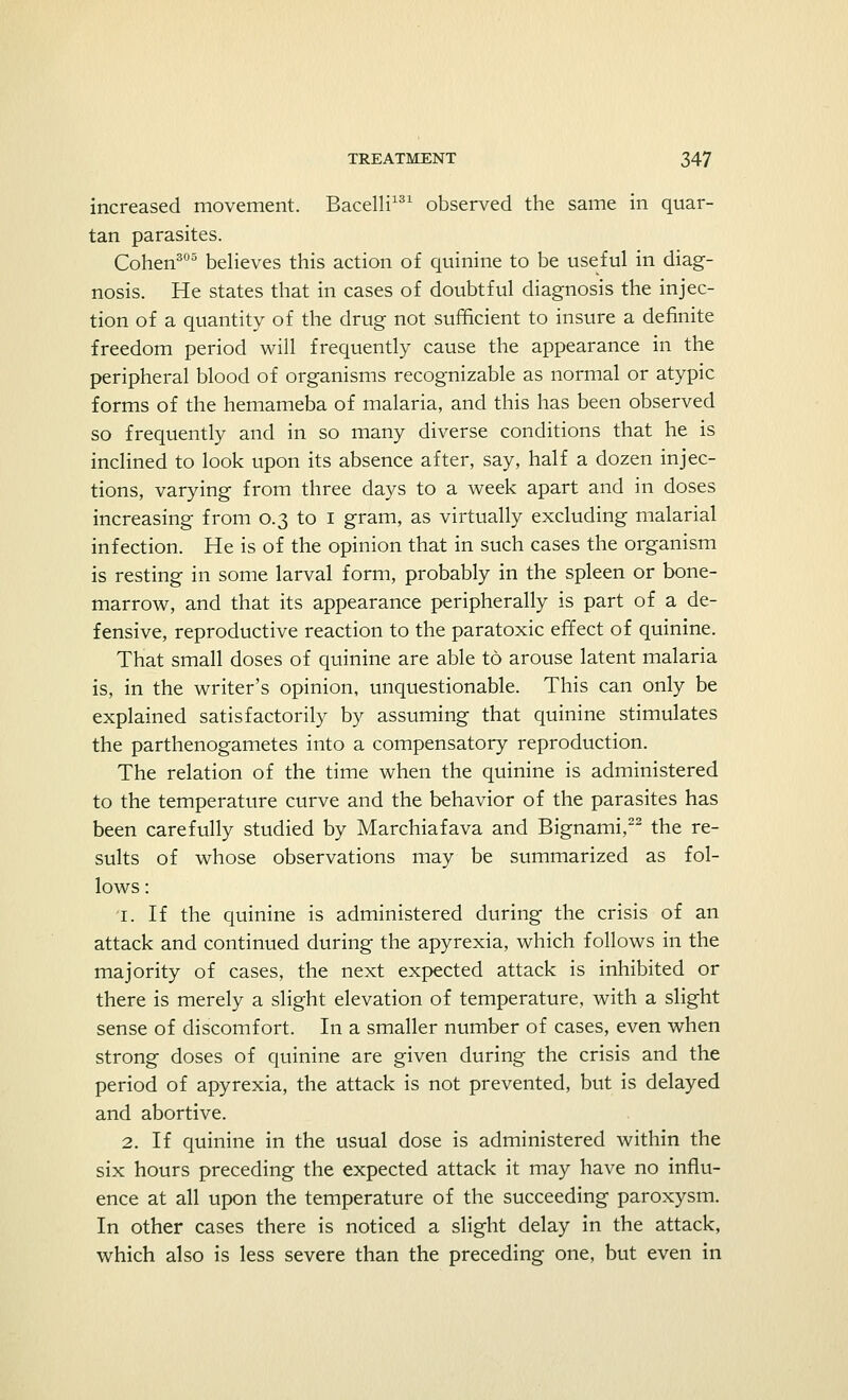 increased movement. Bacelli131 observed the same in quar- tan parasites. Cohen305 believes this action of quinine to be useful in diag- nosis. He states that in cases of doubtful diagnosis the injec- tion of a quantity of the drug not sufficient to insure a definite freedom period will frequently cause the appearance in the peripheral blood of organisms recognizable as normal or atypic forms of the hemameba of malaria, and this has been observed so frequently and in so many diverse conditions that he is inclined to look upon its absence after, say, half a dozen injec- tions, varying from three days to a week apart and in doses increasing from 0.3 to 1 gram, as virtually excluding malarial infection. He is of the opinion that in such cases the organism is resting in some larval form, probably in the spleen or bone- marrow, and that its appearance peripherally is part of a de- fensive, reproductive reaction to the paratoxic effect of quinine. That small doses of quinine are able to arouse latent malaria is, in the writer's opinion, unquestionable. This can only be explained satisfactorily by assuming that quinine stimulates the parthenogametes into a compensatory reproduction. The relation of the time when the quinine is administered to the temperature curve and the behavior of the parasites has been carefully studied by Marchiafava and Bignami,22 the re- sults of whose observations may be summarized as fol- lows : 1. If the quinine is administered during the crisis of an attack and continued during the apyrexia, which follows in the majority of cases, the next expected attack is inhibited or there is merely a slight elevation of temperature, with a slight sense of discomfort. In a smaller number of cases, even when strong doses of quinine are given during the crisis and the period of apyrexia, the attack is not prevented, but is delayed and abortive. 2. If quinine in the usual dose is administered within the six hours preceding the expected attack it may have no influ- ence at all upon the temperature of the succeeding paroxysm. In other cases there is noticed a slight delay in the attack, which also is less severe than the preceding one, but even in