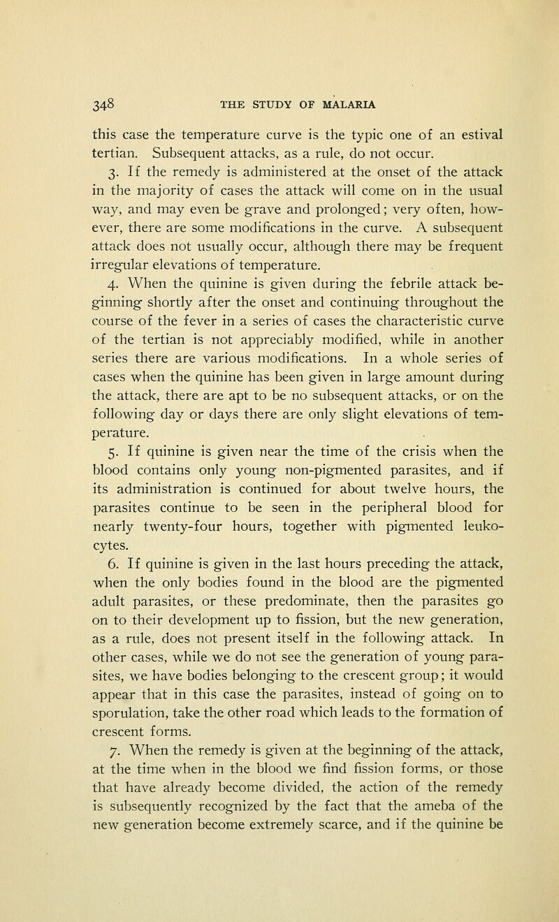 this case the temperature curve is the typic one of an estival tertian. Subsequent attacks, as a rule, do not occur. 3. If the remedy is administered at the onset of the attack in the majority of cases the attack will come on in the usual way, and may even be grave and prolonged; very often, how- ever, there are some modifications in the curve. A subsequent attack does not usually occur, although there may be frequent irregular elevations of temperature. 4. When the quinine is given during the febrile attack be- ginning shortly after the onset and continuing throughout the course of the fever in a series of cases the characteristic curve of the tertian is not appreciably modified, while in another series there are various modifications. In a whole series of cases when the quinine has been given in large amount during the attack, there are apt to be no subsequent attacks, or on the following day or days there are only slight elevations of tem- perature. 5. If quinine is given near the time of the crisis when the blood contains only young non-pigmented parasites, and if its administration is continued for about twelve hours, the parasites continue to be seen in the peripheral blood for nearly twenty-four hours, together with pigmented leuko- cytes. 6. If quinine is given in the last hours preceding the attack, when the only bodies found in the blood are the pigmented adult parasites, or these predominate, then the parasites go on to their development up to fission, but the new generation, as a rule, does not present itself in the following attack. In other cases, while we do not see the generation of young para- sites, we have bodies belonging to the crescent group; it would appear that in this case the parasites, instead of going on to sporulation, take the other road which leads to the formation of crescent forms. 7. When the remedy is given at the beginning of the attack, at the time when in the blood we find fission forms, or those that have already become divided, the action of the remedy is subsequently recognized by the fact that the ameba of the new generation become extremely scarce, and if the quinine be