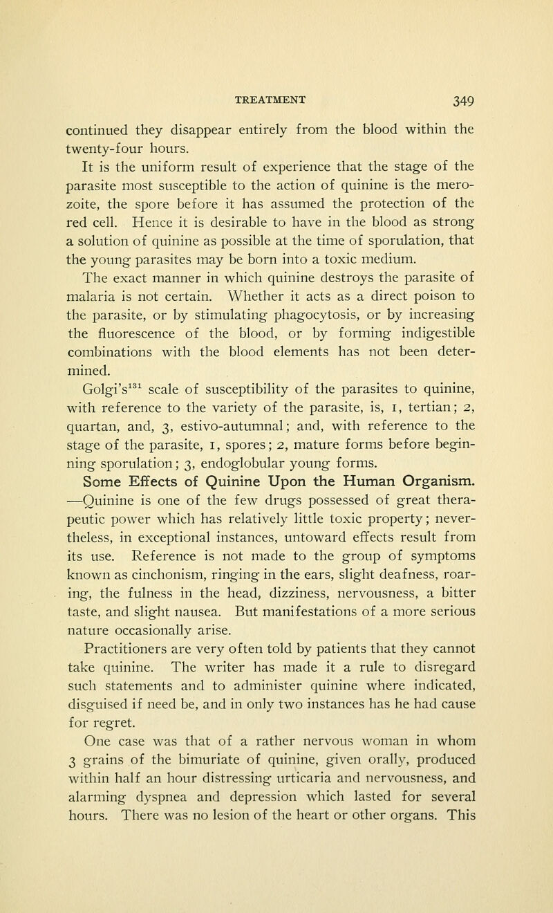 continued they disappear entirely from the blood within the twenty-four hours. It is the uniform result of experience that the stage of the parasite most susceptible to the action of quinine is the mero- zoite, the spore before it has assumed the protection of the red cell. Hence it is desirable to have in the blood as strong a solution of quinine as possible at the time of sporulation, that the young parasites may be born into a toxic medium. The exact manner in which quinine destroys the parasite of malaria is not certain. Whether it acts as a direct poison to the parasite, or by stimulating phagocytosis, or by increasing the fluorescence of the blood, or by forming indigestible combinations with the blood elements has not been deter- mined. Golgi's131 scale of susceptibility of the parasites to quinine, with reference to the variety of the parasite, is, I, tertian; 2, quartan, and, 3, estivo-autumnal; and, with reference to the stage of the parasite, 1, spores; 2, mature forms before begin- ning sporulation; 3, endoglobular young forms. Some Effects of Quinine Upon the Human Organism. —Quinine is one of the few drugs possessed of great thera- peutic power which has relatively little toxic property; never- theless, in exceptional instances, untoward effects result from its use. Reference is not made to the group of symptoms known as cinchonism, ringing in the ears, slight deafness, roar- ing, the fulness in the head, dizziness, nervousness, a bitter taste, and slight nausea. But manifestations of a more serious nature occasionally arise. Practitioners are very often told by patients that they cannot take quinine. The writer has made it a rule to disregard such statements and to administer quinine where indicated, disguised if need be, and in only two instances has he had cause for regret. One case was that of a rather nervous woman in whom 3 grains of the bimuriate of quinine, given orally, produced within half an hour distressing urticaria and nervousness, and alarming dyspnea and depression which lasted for several hours. There was no lesion of the heart or other organs. This