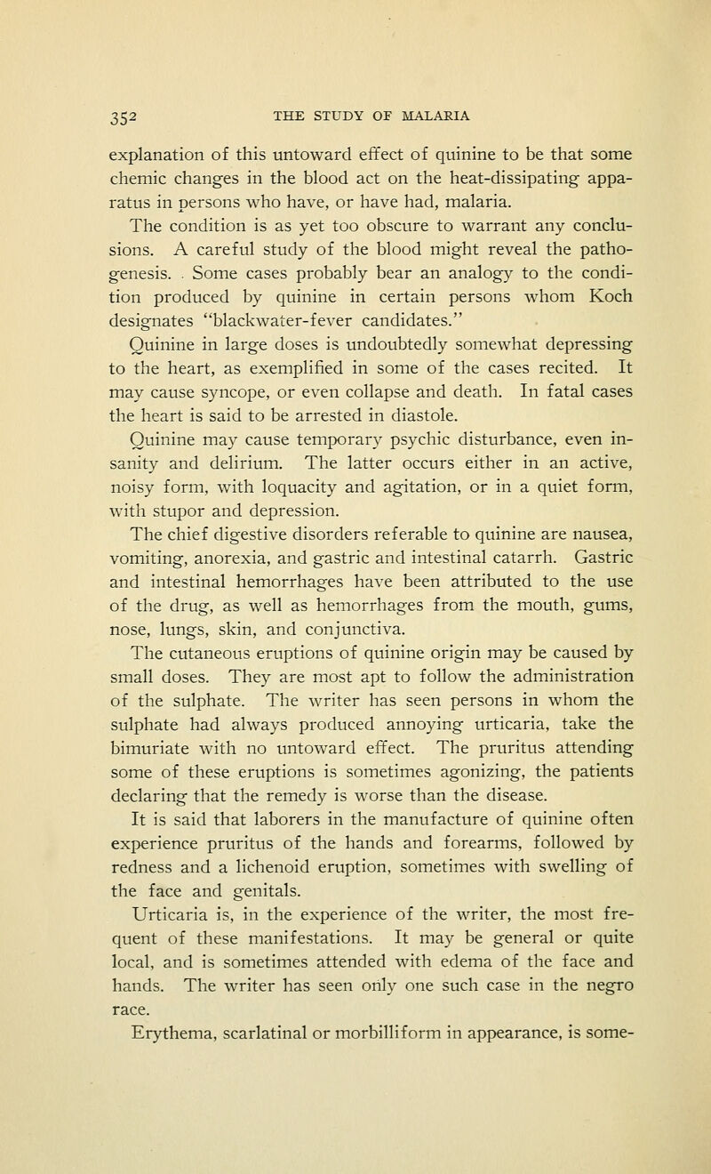 explanation of this untoward effect of quinine to be that some chemic changes in the blood act on the heat-dissipating appa- ratus in persons who have, or have had, malaria. The condition is as yet too obscure to warrant any conclu- sions. A careful study of the blood might reveal the patho- genesis. . Some cases probably bear an analogy to the condi- tion produced by quinine in certain persons whom Koch designates blackwater-fever candidates. Quinine in large doses is undoubtedly somewhat depressing to the heart, as exemplified in some of the cases recited. It may cause syncope, or even collapse and death. In fatal cases the heart is said to be arrested in diastole. Quinine may cause temporary psychic disturbance, even in- sanity and delirium. The latter occurs either in an active, noisy form, with loquacity and agitation, or in a quiet form, with stupor and depression. The chief digestive disorders referable to quinine are nausea, vomiting, anorexia, and gastric and intestinal catarrh. Gastric and intestinal hemorrhages have been attributed to the use of the drug, as well as hemorrhages from the mouth, gums, nose, lungs, skin, and conjunctiva. The cutaneous eruptions of quinine origin may be caused by small doses. They are most apt to follow the administration of the sulphate. The writer has seen persons in whom the sulphate had always produced annoying urticaria, take the bimuriate with no untoward effect. The pruritus attending some of these eruptions is sometimes agonizing, the patients declaring that the remedy is worse than the disease. It is said that laborers in the manufacture of quinine often experience pruritus of the hands and forearms, followed by redness and a lichenoid eruption, sometimes with swelling of the face and genitals. Urticaria is, in the experience of the writer, the most fre- quent of these manifestations. It may be general or quite local, and is sometimes attended with edema of the face and hands. The writer has seen only one such case in the negro race. Erythema, scarlatinal or morbilliform in appearance, is some-