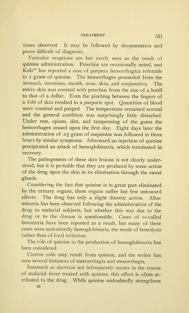 times observed. It may be followed by desquamation and prove difficult of diagnosis. Vesicular eruptions are but rarely seen as the result of quinine administration. Petechias are occasionally noted, and Kulz90 has reported a case of purpura hemorrhagica referable to i gram of quinine. The hemorrhages proceeded from the stomach, intestines, mouth, nose, skin, and conjunctiva. The entire skin was covered with petechias from the size of a lentil to that of a dollar. Even the pinching between the fingers of a fold of skin resulted in a purpuric spot. Quantities of blood were vomited and purged. The temperature remained normal and the general condition was surprisingly little disturbed. Under rest, opium, diet, and tamponning of the gums the hemorrhages ceased upon the first day. Eight days later the administration of .05 gram of euquinine was followed in three hours by similar symptoms. Afterward an injection of quinine precipitated an attack of hemoglobinuria, which terminated in recovery. The pathogenesis of these skin lesions is not clearly under- stood, but it is probable that they are produced by some action of the drug upon the skin in its elimination through the sweat glands. Considering the fact that quinine is in great part eliminated by the urinary organs, these organs suffer but few untoward effects. The drug has only a slight diuretic action. Albu- minuria has been observed following the administration of the drug to malarial subjects, but whether this was due to the drug or to the disease is questionable. Cases of so-called hematuria have been reported as a result, but many of these cases were undoubtedly hemoglobinuria, the result of hemolysis rather than of local irritation. The role of quinine in the production of hemoglobinuria has been considered. Uterine colic may result from quinine, and the writer has seen several instances of metrorrhagia and menorrhagia. Inasmuch as abortion not infrequently occurs in the course of malarial fever treated with quinine, this effect is often at- tributed to the drug. While quinine undoubtedly strengthens 23