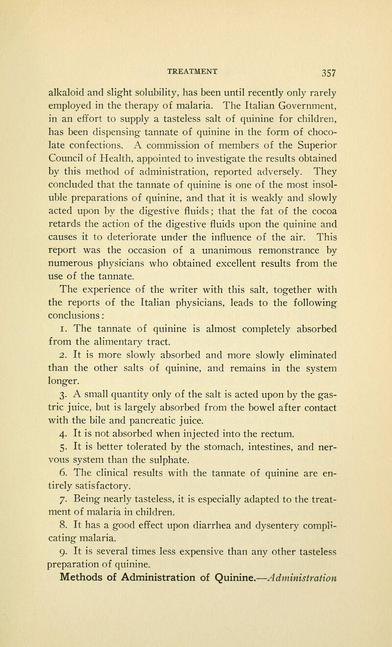 alkaloid and slight solubility, has been until recently only rarely employed in the therapy of malaria. The Italian Government, in an effort to supply a tasteless salt of quinine for children, has been dispensing tannate of quinine in the form of choco- late confections. A commission of members of the Superior Council of Health, appointed to investigate the results obtained by this method of administration, reported adversely. They concluded that the tannate of quinine is one of the most insol- uble preparations of quinine, and that it is weakly and slowly acted upon by the digestive fluids; that the fat of the cocoa retards the action of the digestive fluids upon the quinine and causes it to deteriorate under the influence of the air. This report was the occasion of a unanimous remonstrance by numerous physicians who obtained excellent results from the use of the tannate. The experience of the writer with this salt, together with the reports of the Italian physicians, leads to the following conclusions: 1. The tannate of quinine is almost completely absorbed from the alimentary tract. 2. It is more slowly absorbed and more slowly eliminated than the other salts of quinine, and remains in the system longer. 3. A small quantity only of the salt is acted upon by the gas- tric juice, but is largely absorbed from the bowel after contact with the bile and pancreatic juice. 4. It is not absorbed when injected into the rectum. 5. It is better tolerated by the stomach, intestines, and ner- vous system than the sulphate. 6. The clinical results with the tannate of quinine are en- tirely satisfactory. 7. Being nearly tasteless, it is especially adapted to the treat- ment of malaria in children. 8. It has a good effect upon diarrhea and dysentery compli- cating malaria. 9. It is several times less expensive than any other tasteless preparation of quinine. Methods of Administration of Quinine.—Administration