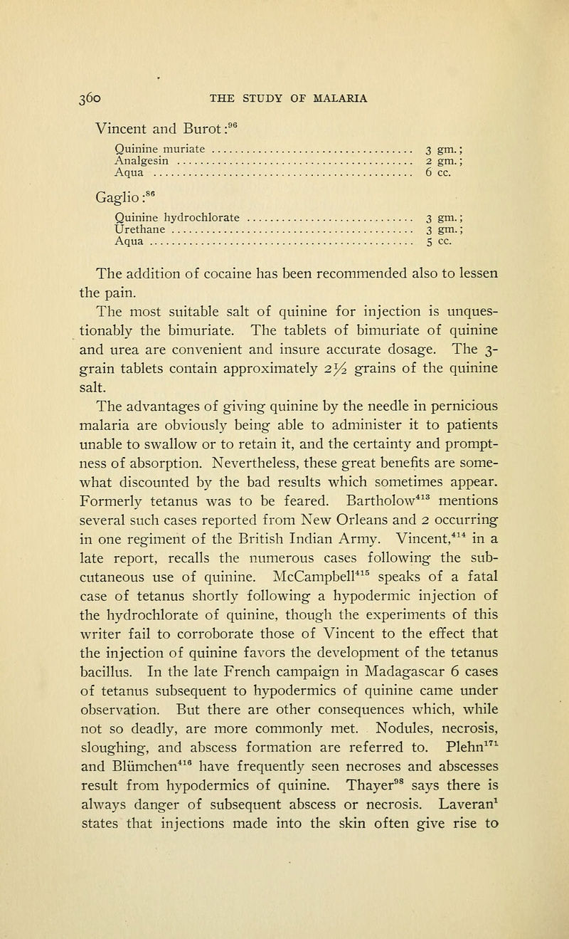 Vincent and Burot:96 Quinine muriate 3 gm. Analgesin 2 gm. Aqua 6 cc. .86 Gaglio: Quinine hydrochlorate 3 gm.; Urethane 3 gm.; Aqua 5 cc. The addition of cocaine has been recommended also to lessen the pain. The most suitable salt of quinine for injection is unques- tionably the bimuriate. The tablets of bimuriate of quinine and urea are convenient and insure accurate dosage. The 3- grain tablets contain approximately 2^2 grains of the quinine salt. The advantages of giving quinine by the needle in pernicious malaria are obviously being able to administer it to patients unable to swallow or to retain it, and the certainty and prompt- ness of absorption. Nevertheless, these great benefits are some- what discounted by the bad results which sometimes appear. Formerly tetanus was to be feared. Bartholow413 mentions several such cases reported from New Orleans and 2 occurring in one regiment of the British Indian Army. Vincent,414 in a late report, recalls the numerous cases following the sub- cutaneous use of quinine. McCampbell415 speaks of a fatal case of tetanus shortly following a hypodermic injection of the hydrochlorate of quinine, though the experiments of this writer fail to corroborate those of Vincent to the effect that the injection of quinine favors the development of the tetanus bacillus. In the late French campaign in Madagascar 6 cases of tetanus subsequent to hypodermics of quinine came under observation. But there are other consequences which, while not so deadly, are more commonly met. Nodules, necrosis, sloughing-, and abscess formation are referred to. Plehn171 and Blumchen416 have frequently seen necroses and abscesses result from hypodermics of quinine. Thayer98 says there is always danger of subsequent abscess or necrosis. Laveran1 states that injections made into the skin often give rise to