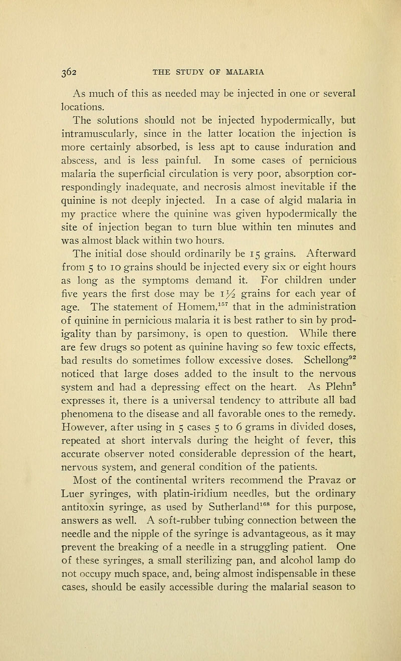 As much of this as needed may be injected in one or several locations. The solutions should not be injected hypodermically, but intramuscularly, since in the latter location the injection is more certainly absorbed, is less apt to cause induration and abscess, and is less painful. In some cases of pernicious malaria the superficial circulation is very poor, absorption cor- respondingly inadequate, and necrosis almost inevitable if the quinine is not deeply injected. In a case of algid malaria in my practice where the quinine was given hypodermically the site of injection began to turn blue within ten minutes and was almost black within two hours. The initial dose should ordinarily be 15 grains. Afterward from 5 to 10 grains should be injected every six or eight hours as long as the symptoms demand it. For children under five years the first dose may be 1^ grains for each year of age. The statement of Homem,157 that in the administration of quinine in pernicious malaria it is best rather to sin by prod- igality than by parsimony, is open to question. While there are few drugs so potent as quinine having so few toxic effects, bad results do sometimes follow excessive doses. Schellong92 noticed that large doses added to the insult to the nervous system and had a depressing effect on the heart. As Plehn5 expresses it, there is a universal tendency to attribute all bad phenomena to the disease and all favorable ones to the remedy. However, after using in 5 cases 5 to 6 grams in divided doses, repeated at short intervals during the height of fever, this accurate observer noted considerable depression of the heart, nervous system, and general condition of the patients. Most of the continental writers recommend the Pravaz or Luer syringes, with platin-iridium needles, but the ordinary antitoxin syringe, as used by Sutherland168 for this purpose, answers as well. A soft-rubber tubing connection between the needle and the nipple of the syringe is advantageous, as it may prevent the breaking of a needle in a struggling patient. One of these syringes, a small sterilizing pan, and alcohol lamp do not occupy much space, and, being almost indispensable in these cases, should be easily accessible during the malarial season to