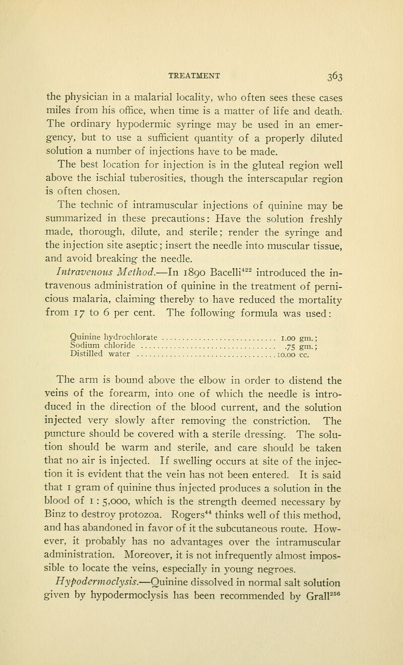 the physician in a malarial locality, who often sees these cases miles from his office, when time is a matter of life and death. The ordinary hypodermic syringe may be used in an emer- gency, but to use a sufficient quantity of a properly diluted solution a number of injections have to be made. The best location for injection is in the gluteal region well above the ischial tuberosities, though the interscapular region is often chosen. The technic of intramuscular injections of quinine may be summarized in these precautions: Have the solution freshly made, thorough, dilute, and sterile; render the syringe and the injection site aseptic; insert the needle into muscular tissue, and avoid breaking the needle. Intravenous Method.—In 1890 Bacelli422 introduced the in- travenous administration of quinine in the treatment of perni- cious malaria, claiming thereby to have reduced the mortality from 17 to 6 per cent. The following formula was used: Quinine hydrochlorate i.oo gm.; Sodium chloride 75 gm.; Distilled water 10.00 cc. The arm is bound above the elbow in order to distend the veins of the forearm, into one of which the needle is intro- duced in the direction of the blood current, and the solution injected very slowly after removing the constriction. The puncture should be covered with a sterile dressing. The solu- tion should be warm and sterile, and care should be taken that no air is injected. If swelling occurs at site of the injec- tion it is evident that the vein has not been entered. It is said that 1 gram of quinine thus injected produces a solution in the blood of 1 : 5,000, which is the strength deemed necessary by Binz to destroy protozoa. Rogers44 thinks well of this method, and has abandoned in favor of it the subcutaneous route. How- ever, it probably has no advantages over the intramuscular administration. Moreover, it is not infrequently almost impos- sible to locate the veins, especially in young negroes. Hypodermoclysis.—Quinine dissolved in normal salt solution given by hypodermoclysis has been recommended by Grail256