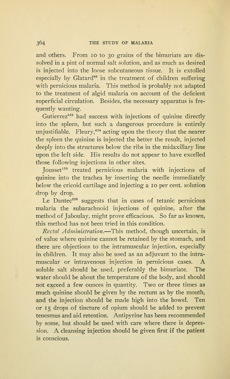 and others. From 10 to 30 grains of the bimuriate are dis- solved in a pint of normal salt solution, and as much as desired is injected into the loose subcutaneous tissue. It is extolled especially by Glatard86 in the treatment of children suffering with pernicious malaria. This method is probably not adapted to the treatment of algid malaria on account of the deficient superficial circulation. Besides, the necessary apparatus is fre- quently wanting. Gutierrez423 had success with injections of quinine directly into the spleen, but such a dangerous procedure is entirely unjustifiable. Fleury,424 acting upon the theory that the nearer the spleen the quinine is injected the better the result, injected deeply into the structures below the ribs in the midaxillary line upon the left side. His results do not appear to have excelled those following injections in other sites. Jousset159 treated pernicious malaria with injections of quinine into the trachea by inserting the needle immediately below the cricoid cartilage and injecting a 10 per cent, solution drop by drop. Le Dantec226 suggests that in cases of tetanic pernicious malaria the subarachnoid injections of quinine, after the method of Jaboulay, might prove efficacious. So far as known, this method has not been tried in this condition. Rectal Administration.—This method, though uncertain, is of value where quinine cannot be retained by the stomach, and there are objections to the intramuscular injection, especially in children. It may also be used as an adjuvant to the intra- muscular or intravenous injection in pernicious cases. A soluble salt should be used, preferably the bimuriate. The water should be about the temperature of the body, and should not exceed a few ounces in quantity. Two or three times as much quinine should be given by the rectum as by the mouth, and the injection should be made high into the bowel. Ten or 15 drops of tincture of opium should be added to prevent tenesmus and aid retention. Antipyrine has been recommended by some, but should be used with care where there is depres- sion. A cleansing injection should be given first if the patient is conscious.