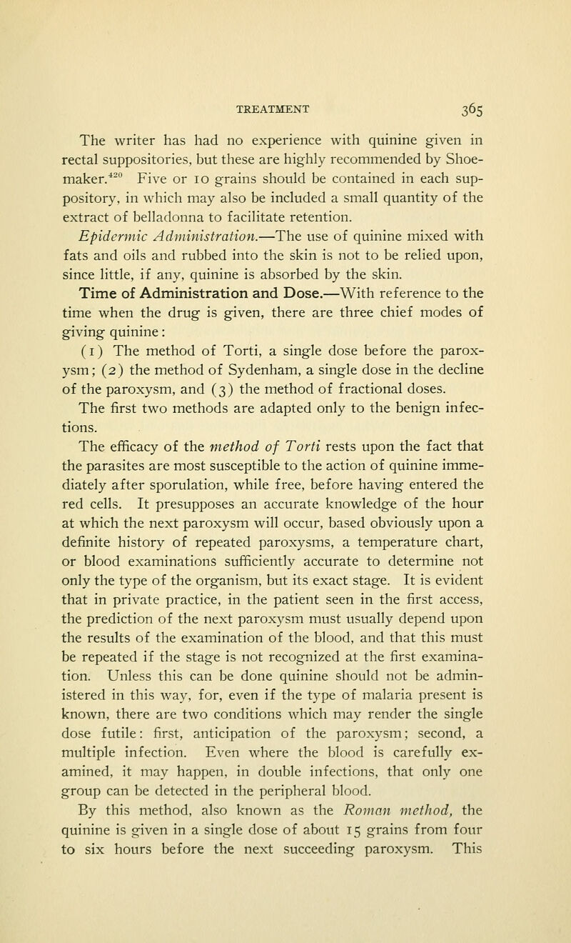 The writer has had no experience with quinine given in rectal suppositories, but these are highly recommended by Shoe- maker.420 Five or 10 grains should be contained in each sup- pository, in which may also be included a small quantity of the extract of belladonna to facilitate retention. Epidermic Administration.—The use of quinine mixed with fats and oils and rubbed into the skin is not to be relied upon, since little, if any, quinine is absorbed by the skin. Time of Administration and Dose.—With reference to the time when the drug is given, there are three chief modes of giving quinine: (1) The method of Torti, a single dose before the parox- ysm; (2) the method of Sydenham, a single dose in the decline of the paroxysm, and (3) the method of fractional doses. The first two methods are adapted only to the benign infec- tions. The efficacy of the method of Torti rests upon the fact that the parasites are most susceptible to the action of quinine imme- diately after sporulation, while free, before having entered the red cells. It presupposes an accurate knowledge of the hour at which the next paroxysm will occur, based obviously upon a definite history of repeated paroxysms, a temperature chart, or blood examinations sufficiently accurate to determine not only the type of the organism, but its exact stage. It is evident that in private practice, in the patient seen in the first access, the prediction of the next paroxysm must usually depend upon the results of the examination of the blood, and that this must be repeated if the stage is not recognized at the first examina- tion. Unless this can be done quinine should not be admin- istered in this way, for, even if the type of malaria present is known, there are two conditions which may render the single dose futile: first, anticipation of the paroxysm; second, a multiple infection. Even where the blood is carefully ex- amined, it may happen, in double infections, that only one group can be detected in the peripheral blood. By this method, also known as the Roman method, the quinine is given in a single dose of about 15 grains from four to six hours before the next succeeding paroxysm. This