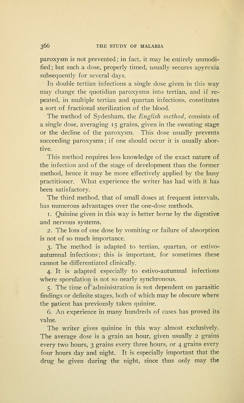 paroxysm is not prevented; in fact, it may be entirely unmodi- fied; but such a dose, properly timed, usually secures apyrexia subsequently for several days. In double tertian infections a single dose given in this way may change the quotidian paroxysms into tertian, and if re- peated, in multiple tertian and quartan infections, constitutes a sort of fractional sterilization of the blood. The method of Sydenham, the English method, consists of a single dose, averaging 15 grains, given in the sweating stage or the decline of the paroxysm. This dose usually prevents succeeding paroxysms; if one should occur it is usually abor- tive. This method requires less knowledge of the exact nature of the infection and of the stage of development than the former method, hence it may be more effectively applied by the busy practitioner. What experience the writer has had with it has been satisfactory. The third method, that of small doses at frequent intervals, has numerous advantages over the one-dose methods. 1. Quinine given in this way is better borne by the digestive and nervous systems. 2. The loss of one dose by vomiting or failure of absorption is not of so much importance. 3. The method is adapted to tertian, quartan, or estivo- autumnal infections; this is important, for sometimes these cannot be differentiated clinically. 4. It is adapted especially to estivo-autumnal infections where sporulation is not so nearly synchronous. 5. The time of administration is not dependent on parasitic findings or definite stages, both of which may be obscure where the patient has previously taken quinine. 6. An experience in many hundreds of cases has proved its value. The writer gives quinine in this way almost exclusively. The average dose is a grain an hour, given usually 2 grains every two hours, 3 grains every three hours, or 4 grains every four hours day and night. It is especially important that the drug be given during the night, since thus only may the