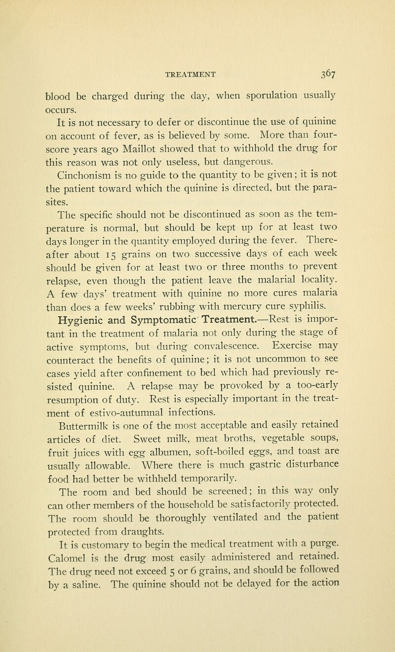 blood be charged during the day, when speculation usually occurs. It is not necessary to defer or discontinue the use of quinine on account of fever, as is believed by some. More than four- score years ago Maillot showed that to withhold the drug for this reason was not only useless, but dangerous. Cinchonism is no guide to the quantity to be given; it is not the patient toward which the quinine is directed, but the para- sites. The specific should not be discontinued as soon as the tem- perature is normal, but should be kept up for at least two days longer in the quantity employed during the fever. There- after about 15 grains on two successive days of each week should be given for at least two or three months to prevent relapse, even though the patient leave the malarial locality. A few days' treatment with quinine no more cures malaria than does a few weeks' rubbing with mercury cure syphilis. Hygienic and Symptomatic Treatment.—Rest is impor- tant in the treatment of malaria not only during the stage of active symptoms, but during convalescence. Exercise may counteract the benefits of quinine; it is not uncommon to see cases yield after confinement to bed which had previously re- sisted quinine. A relapse may be provoked by a too-early resumption of duty. Rest is especially important in the treat- ment of estivo-autumnal infections. Buttermilk is one of the most acceptable and easily retained articles of diet. Sweet milk, meat broths, vegetable soups, fruit juices with egg albumen, soft-boiled eggs, and toast are usually allowable. Where there is much gastric disturbance food had better be withheld temporarily. The room and bed should be screened; in this way only can other members of the household be satisfactorily protected. The room should be thoroughly ventilated and the patient protected from draughts. It is customary to begin the medical treatment with a purge. Calomel is the drug most easily administered and retained. The drug need not exceed 5 or 6 grains, and should be followed by a saline. The quinine should not be delayed for the action