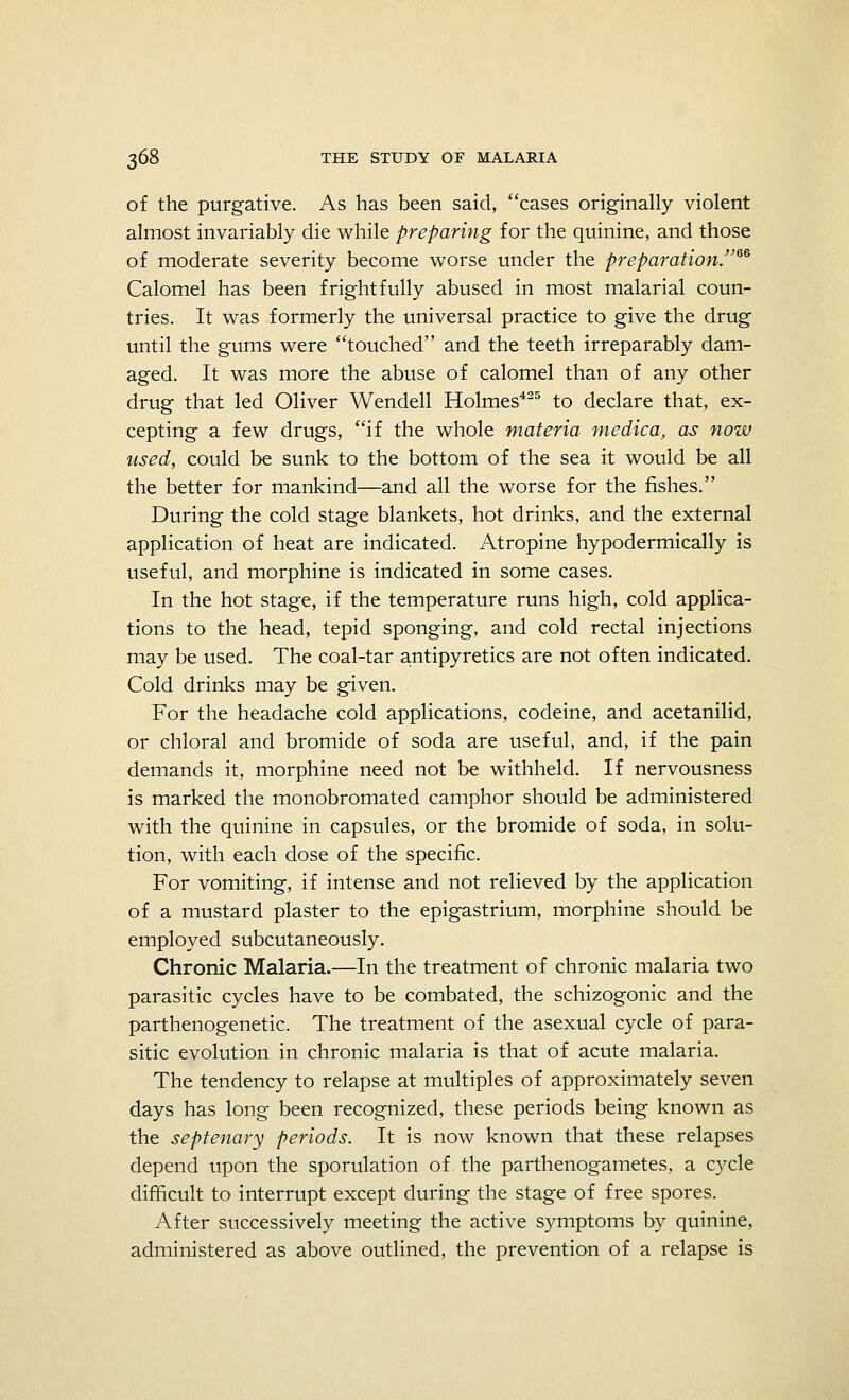 of the purgative. As has been said, cases originally violent almost invariably die while preparing for the quinine, and those of moderate severity become worse under the preparation.™ Calomel has been frightfully abused in most malarial coun- tries. It was formerly the universal practice to give the drug until the gums were touched and the teeth irreparably dam- aged. It was more the abuse of calomel than of any other drug that led Oliver Wendell Holmes425 to declare that, ex- cepting a few drugs, if the whole materia medica, as now used, could be sunk to the bottom of the sea it would be all the better for mankind—and all the worse for the fishes. During the cold stage blankets, hot drinks, and the external application of heat are indicated. Atropine hypodermically is useful, and morphine is indicated in some cases. In the hot stage, if the temperature runs high, cold applica- tions to the head, tepid sponging, and cold rectal injections may be used. The coal-tar antipyretics are not often indicated. Cold drinks may be given. For the headache cold applications, codeine, and acetanilid, or chloral and bromide of soda are useful, and, if the pain demands it, morphine need not be withheld. If nervousness is marked the monobromated camphor should be administered with the quinine in capsules, or the bromide of soda, in solu- tion, with each dose of the specific. For vomiting, if intense and not relieved by the application of a mustard plaster to the epigastrium, morphine should be employed subcutaneously. Chronic Malaria.—In the treatment of chronic malaria two parasitic cycles have to be combated, the schizogonic and the parthenogenetic. The treatment of the asexual cycle of para- sitic evolution in chronic malaria is that of acute malaria. The tendency to relapse at multiples of approximately seven days has long been recognized, these periods being known as the septenary periods. It is now known that these relapses depend upon the sporulation of. the parthenogametes, a cycle difficult to interrupt except during the stage of free spores. After successively meeting the active symptoms by quinine, administered as above outlined, the prevention of a relapse is