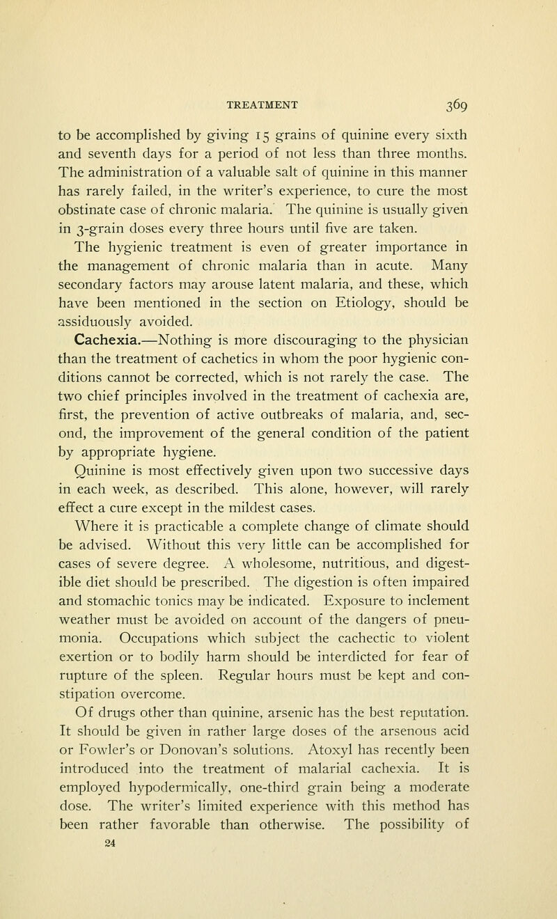 to be accomplished by giving 15 grains of quinine every sixth and seventh days for a period of not less than three months. The administration of a valuable salt of quinine in this manner has rarely failed, in the writer's experience, to cure the most obstinate case of chronic malaria. The quinine is usually given in 3-grain doses every three hours until five are taken. The hygienic treatment is even of greater importance in the management of chronic malaria than in acute. Many secondary factors may arouse latent malaria, and these, which have been mentioned in the section on Etiology, should be assiduously avoided. Cachexia.—Nothing is more discouraging to the physician than the treatment of cachetics in whom the poor hygienic con- ditions cannot be corrected, which is not rarely the case. The two chief principles involved in the treatment of cachexia are, first, the prevention of active outbreaks of malaria, and, sec- ond, the improvement of the general condition of the patient by appropriate hygiene. Quinine is most effectively given upon two successive days in each week, as described. This alone, however, will rarely effect a cure except in the mildest cases. Where it is practicable a complete change of climate should be advised. Without this very little can be accomplished for cases of severe degree. A wholesome, nutritious, and digest- ible diet should be prescribed. The digestion is often impaired and stomachic tonics may be indicated. Exposure to inclement weather must be avoided on account of the dangers of pneu- monia. Occupations which subject the cachectic to violent exertion or to bodily harm should be interdicted for fear of rupture of the spleen. Regular hours must be kept and con- stipation overcome. Of drugs other than quinine, arsenic has the best reputation. It should be given in rather large doses of the arsenous acid or Fowler's or Donovan's solutions. Atoxyl has recently been introduced into the treatment of malarial cachexia. It is employed hypodermically, one-third grain being a moderate dose. The writer's limited experience with this method has been rather favorable than otherwise. The possibility of 24