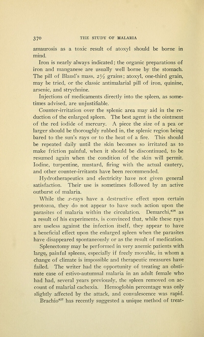 amaurosis as a toxic result of atoxyl should be borne in mind. Iron is nearly always indicated; the organic preparations of iron and manganese are usually well borne by the stomach. The pill of Blaud's mass, 2J/2 grains; atoxyl, one-third grain, may be tried, or the classic antimalarial pill of iron, quinine, arsenic, and strychnine. Injections of medicaments directly into the spleen, as some- times advised, are unjustifiable. Counter-irritation over the splenic area may aid in the re- duction of the enlarged spleen. The best agent is the ointment of the red iodide of mercury. A piece the size of a pea or larger should be thoroughly rubbed in, the splenic region being bared to the sun's rays or to the heat of a fire. This should be repeated daily until the skin becomes so irritated as to make friction painful, when it should be discontinued, to be resumed again when the condition of the skin will permit. Iodine, turpentine, mustard, firing with the actual cautery, and other counter-irritants have been recommended. Hydrotherapeutics and electricity have not given general satisfaction. Their use is sometimes followed by an active outburst of malaria. While the .r-rays have a destructive effect upon certain protozoa, they do not appear to have such action upon the parasites of malaria within the circulation. Demarchi,426 as a result of his experiments, is convinced that, while these rays are useless against the infection itself, they appear to have a beneficial effect upon the enlarged spleen when the parasites have disappeared spontaneously or as the result of medication. Splenectomy may be performed in very anemic patients with large, painful spleens, especially if freely movable, in whom a change of climate is impossible and therapeutic measures have failed. The writer had the opportunity of treating an obsti- nate case of estivo-autumnal malaria in an adult female who had had, several years previously, the spleen removed on ac- count of malarial cachexia. Hemoglobin percentage was only slightly affected by the attack, and convalescence was rapid. Brachio427 has recently suggested a unique method of treat-