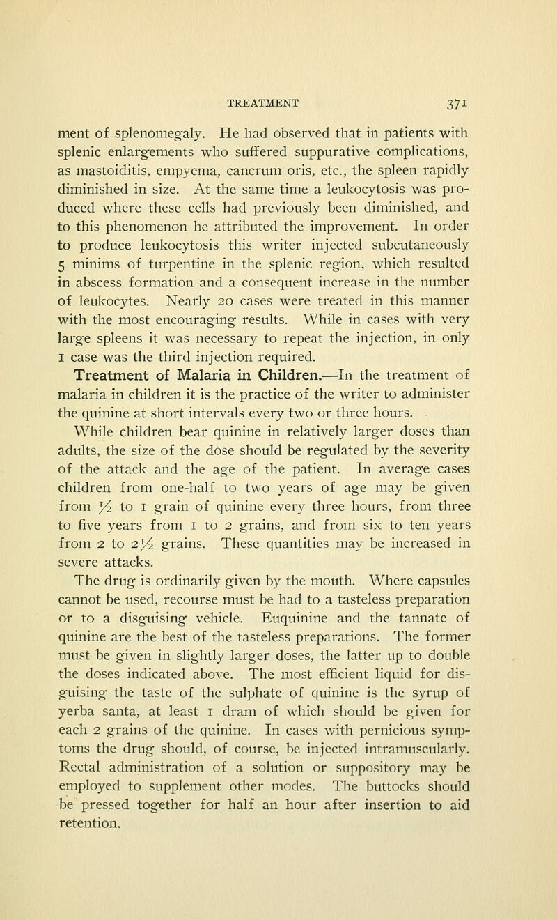 ment of splenomegaly. He had observed that in patients with splenic enlargements who suffered suppurative complications, as mastoiditis, empyema, cancrum oris, etc., the spleen rapidly diminished in size. At the same time a leukocytosis was pro- duced where these cells had previously been diminished, and to this phenomenon he attributed the improvement. In order to produce leukocytosis this writer injected subcutaneously 5 minims of turpentine in the splenic region, which resulted in abscess formation and a consequent increase in the number of leukocytes. Nearly 20 cases were treated in this manner with the most encouraging results. While in cases with very large spleens it was necessary to repeat the injection, in only I case was the third injection required. Treatment of Malaria in Children.—In the treatment of malaria in children it is the practice of the writer to administer the quinine at short intervals every two or three hours. While children bear quinine in relatively larger doses than adults, the size of the dose should be regulated by the severity of the attack and the age of the patient. In average cases children from one-half to two years of age may be given from ^ to 1 grain of quinine every three hours, from three to five years from 1 to 2 grains, and from six to ten years from 2 to 23/2 grains. These quantities may be increased in severe attacks. The drug is ordinarily given by the mouth. Where capsules cannot be used, recourse must be had to a tasteless preparation or to a disguising vehicle. Euquinine and the tannate of quinine are the best of the tasteless preparations. The former must be given in slightly larger doses, the latter up to double the doses indicated above. The most efficient liquid for dis- guising the taste of the sulphate of quinine is the syrup of yerba santa, at least 1 dram of which should be given for each 2 grains of the quinine. In cases with pernicious symp- toms the drug should, of course, be injected intramuscularly. Rectal administration of a solution or suppository may be employed to supplement other modes. The buttocks should be pressed together for half an hour after insertion to aid retention.