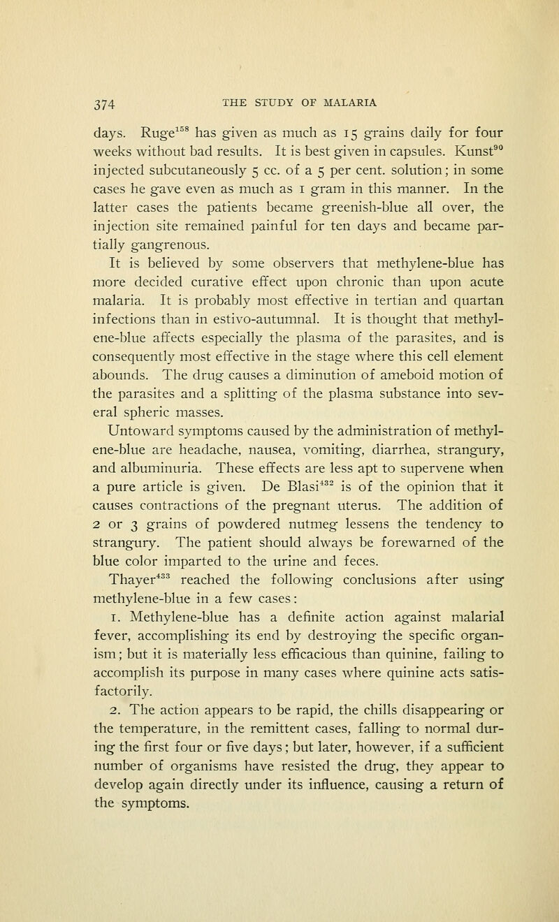 days. Ruge158 has given as much as 15 grains daily for four weeks without bad results. It is best given in capsules. Kunst90 injected subcutaneously 5 cc. of a 5 per cent, solution; in some cases he gave even as much as 1 gram in this manner. In the latter cases the patients became greenish-blue all over, the injection site remained painful for ten days and became par- tially gangrenous. It is believed by some observers that methylene-blue has more decided curative effect upon chronic than upon acute malaria. It is probably most effective in tertian and quartan infections than in estivo-autumnal. It is thought that methyl- ene-blue affects especially the plasma of the parasites, and is consequently most effective in the stage where this cell element abounds. The drug causes a diminution of ameboid motion of the parasites and a splitting of the plasma substance into sev- eral spheric masses. Untoward symptoms caused by the administration of methyl- ene-blue are headache, nausea, vomiting, diarrhea, strangury, and albuminuria. These effects are less apt to supervene when a pure article is given. De Blasi432 is of the opinion that it causes contractions of the pregnant uterus. The addition of 2 or 3 grains of powdered nutmeg lessens the tendency to strangury. The patient should always be forewarned of the blue color imparted to the urine and feces. Thayer433 reached the following conclusions after using methylene-blue in a few cases: 1. Methylene-blue has a definite action against malarial fever, accomplishing its end by destroying the specific organ- ism ; but it is materially less efficacious than quinine, failing to accomplish its purpose in many cases where quinine acts satis- factorily. 2. The action appears to be rapid, the chills disappearing or the temperature, in the remittent cases, falling to normal dur- ing the first four or five days; but later, however, if a sufficient number of organisms have resisted the drug, they appear to develop again directly under its influence, causing a return of the symptoms.