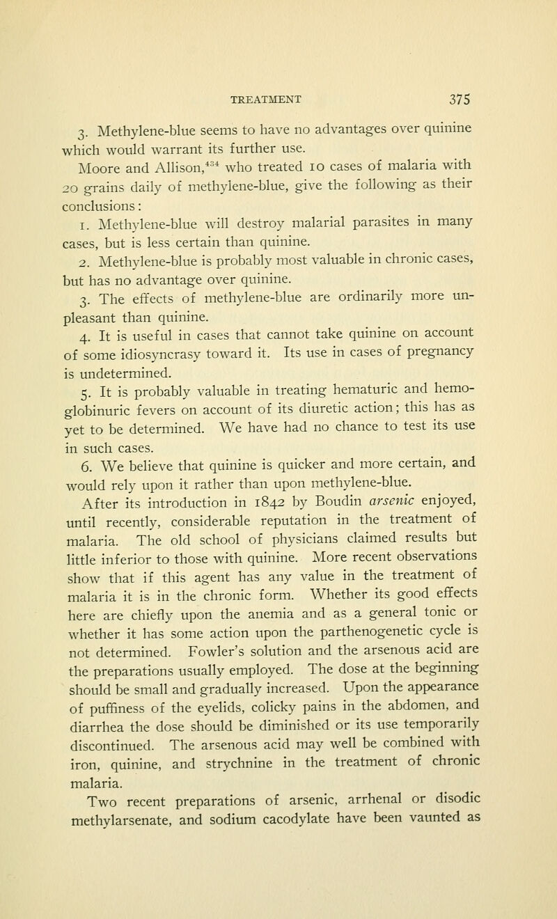 3. Methylene-blue seems to have no advantages over quinine which would warrant its further use. Moore and Allison,434 who treated 10 cases of malaria with 20 grains daily of methylene-blue, give the following as their conclusions: 1. Methylene-blue will destroy malarial parasites in many cases, but is less certain than quinine. 2. Methylene-blue is probably most valuable in chronic cases, but has no advantage over quinine. 3. The effects of methylene-blue are ordinarily more un- pleasant than quinine. 4. It is useful in cases that cannot take quinine on account of some idiosyncrasy toward it. Its use in cases of pregnancy is undetermined. 5. It is probably valuable in treating hematuric and hemo- globinuric fevers on account of its diuretic action; this has as yet to be determined. We have had no chance to test its use in such cases. 6. We believe that quinine is quicker and more certain, and would rely upon it rather than upon methylene-blue. After its introduction in 1842 by Boudin arsenic enjoyed, until recently, considerable reputation in the treatment of malaria. The old school of physicians claimed results but little inferior to those with quinine. More recent observations show that if this agent has any value in the treatment of malaria it is in the chronic form. Whether its good effects here are chiefly upon the anemia and as a general tonic or whether it has some action upon the parthenogenetic cycle is not determined. Fowler's solution and the arsenous acid are the preparations usually employed. The dose at the beginning should be small and gradually increased. Upon the appearance of puffiness of the eyelids, colicky pains in the abdomen, and diarrhea the dose should be diminished or its use temporarily discontinued. The arsenous acid may well be combined with iron, quinine, and strychnine in the treatment of chronic malaria. Two recent preparations of arsenic, arrhenal or disodic methylarsenate, and sodium cacodylate have been vaunted as