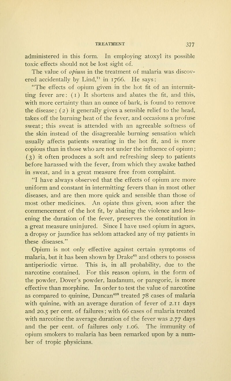 administered in this form. In employing atoxyl its possible toxic effects should not be lost sight of. The value of opium in the treatment of malaria was discov- ered accidentally by Lind,71 in 1766. He says: The effects of opium given in the hot fit of an intermit- ting fever are: (1) It shortens and abates the fit, and this, with more certainty than an ounce of bark, is found to remove the disease; (2) it generally gives a sensible relief to the head, takes off the burning heat of the fever, and occasions a profuse sweat; this sweat is attended with an agreeable softness of the skin instead of the disagreeable burning sensation which usually affects patients sweating in the hot fit, and is more copious than in those who are not under the influence of opium; (3) it often produces a soft and refreshing sleep to patients before harassed with the fever, from which they awake bathed in sweat, and in a great measure free from complaint. I have always observed that the effects of opium are more uniform and constant in intermitting fevers than in most other diseases, and are then more quick and sensible than those of most other medicines. An opiate thus given, soon after the commencement of the hot fit, by abating the violence and less- ening the duration of the fever, preserves the constitution in a great measure uninjured. Since I have used opium in agues, a dropsy or jaundice has seldom attacked any of my patients in these diseases. Opium is not only effective against certain symptoms of malaria, but it has been shown by Drake65 and others to possess antiperiodic virtue. This is, in all probability, due to the narcotine contained. For this reason opium, in the form of the powder, Dover's powder, laudanum, or paregoric, is more effective than morphine. In order to test the value of narcotine as compared to quinine, Duncan438 treated 78 cases of malaria with quinine, with an average duration of fever of 2.11 days and 20.5 per cent, of failures; with 66 cases of malaria treated with narcotine the average duration of the fever was 2.77 days and the per cent, of failures only 1.06. The immunity of opium smokers to malaria has been remarked upon by a num- ber of tropic physicians.