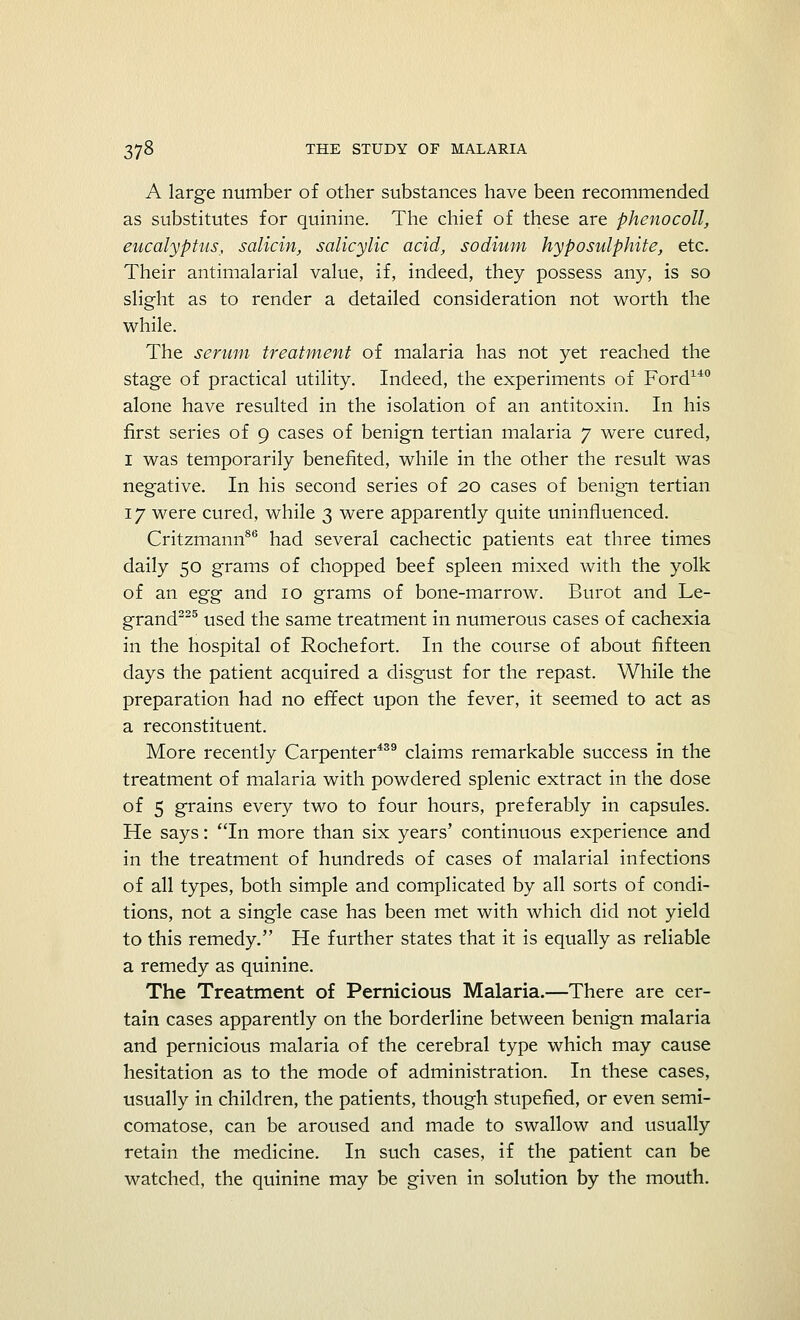 A large number of other substances have been recommended as substitutes for quinine. The chief of these are phenocoll, eucalyptus, salicin, salicylic acid, sodium hyposulphite, etc. Their antimalarial value, if, indeed, they possess any, is so slight as to render a detailed consideration not worth the while. The serum treatment of malaria has not yet reached the stage of practical utility. Indeed, the experiments of Ford140 alone have resulted in the isolation of an antitoxin. In his first series of 9 cases of benign tertian malaria 7 were cured, 1 was temporarily benefited, while in the other the result was negative. In his second series of 20 cases of benign tertian 17 were cured, while 3 were apparently quite uninfluenced. Critzmann86 had several cachectic patients eat three times daily 50 grams of chopped beef spleen mixed with the yolk of an egg and 10 grams of bone-marrow. Burot and Le- grand225 used the same treatment in numerous cases of cachexia in the hospital of Rochefort. In the course of about fifteen days the patient acquired a disgust for the repast. While the preparation had no effect upon the fever, it seemed to act as a reconstituent. More recently Carpenter439 claims remarkable success in the treatment of malaria with powdered splenic extract in the dose of 5 grains every two to four hours, preferably in capsules. He says: In more than six years' continuous experience and in the treatment of hundreds of cases of malarial infections of all types, both simple and complicated by all sorts of condi- tions, not a single case has been met with which did not yield to this remedy. He further states that it is equally as reliable a remedy as quinine. The Treatment of Pernicious Malaria.—There are cer- tain cases apparently on the borderline between benign malaria and pernicious malaria of the cerebral type which may cause hesitation as to the mode of administration. In these cases, usually in children, the patients, though stupefied, or even semi- comatose, can be aroused and made to swallow and usually retain the medicine. In such cases, if the patient can be watched, the quinine may be given in solution by the mouth.