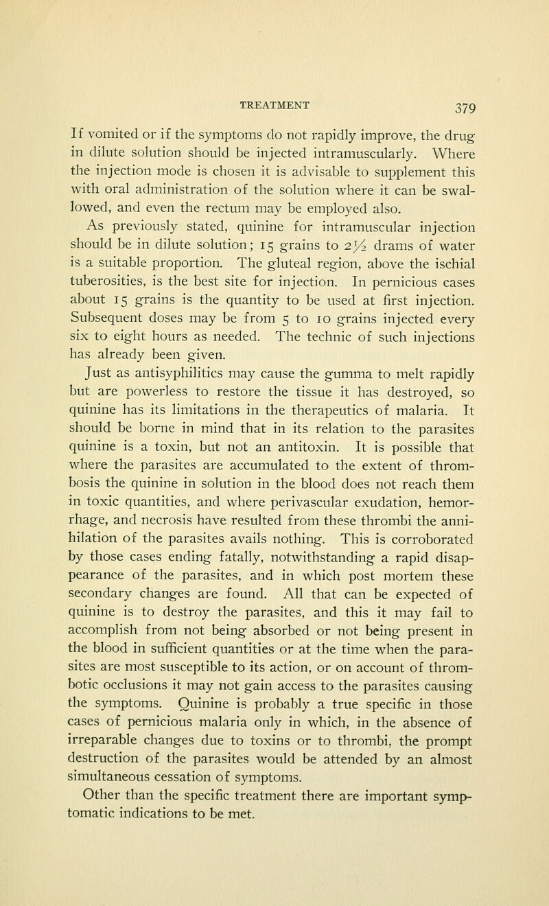 If vomited or if the symptoms do not rapidly improve, the drug in dilute solution should be injected intramuscularly. Where the injection mode is chosen it is advisable to supplement this with oral administration of the solution where it can be swal- lowed, and even the rectum may be employed also. As previously stated, quinine for intramuscular injection should be in dilute solution; 15 grains to 2.y2 drams of water is a suitable proportion. The gluteal region, above the ischial tuberosities, is the best site for injection. In pernicious cases about 15 grains is the quantity to be used at first injection. Subsequent doses may be from 5 to 10 grains injected every six to eight hours as needed. The technic of such injections has already been given. Just as antisyphilitics may cause the gumma to melt rapidly but are powerless to restore the tissue it has destroyed, so quinine has its limitations in the therapeutics of malaria. It should be borne in mind that in its relation to the parasites quinine is a toxin, but not an antitoxin. It is possible that where the parasites are accumulated to the extent of throm- bosis the quinine in solution in the blood does not reach them in toxic quantities, and where perivascular exudation, hemor- rhage, and necrosis have resulted from these thrombi the anni- hilation of the parasites avails nothing. This is corroborated by those cases ending fatally, notwithstanding a rapid disap- pearance of the parasites, and in which post mortem these secondary changes are found. All that can be expected of quinine is to destroy the parasites, and this it may fail to accomplish from not being absorbed or not being present in the blood in sufficient quantities or at the time when the para- sites are most susceptible to its action, or on account of throm- botic occlusions it may not gain access to the parasites causing the symptoms. Quinine is probably a true specific in those cases of pernicious malaria only in which, in the absence of irreparable changes due to toxins or to thrombi, the prompt destruction of the parasites would be attended by an almost simultaneous cessation of symptoms. Other than the specific treatment there are important symp- tomatic indications to be met.