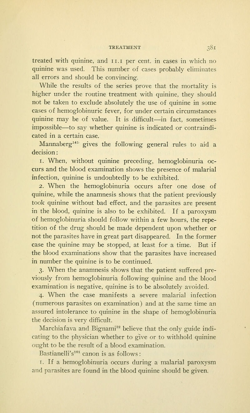 treated with quinine, and ii.i per cent, in cases in which no quinine was used. This number of cases probably eliminates all errors and should be convincing. While the results of the series prove that the mortality is higher under the routine treatment with quinine, they should not be taken to exclude absolutely the use of quinine in some cases of hemoglobinuric fever, for under certain circumstances quinine may be of value. It is difficult—in fact, sometimes impossible—to say whether quinine is indicated or contraindi- cated in a certain case. Mannaberg1411 gives the following general rules to aid a decision: 1. When, without quinine preceding, hemoglobinuria oc- curs and the blood examination shows the presence of malarial infection, quinine is undoubtedly to be exhibited. 2. When the hemoglobinuria occurs after one dose of quinine, while the anamnesis shows that the patient previously took quinine without bad effect, and the parasites are present in the blood, quinine is also to be exhibited. If a paroxysm of hemoglobinuria should follow within a few hours, the repe- tition of the drug should be made dependent upon whether or not the parasites have in great part disappeared. In the former case the quinine may be stopped, at least for a time. But if the blood examinations show that the parasites have increased in number the quinine is to be continued. 3. When the anamnesis shows that the patient suffered pre- viously from hemoglobinuria following quinine and the blood examination is negative, quinine is to be absolutely avoided. 4. When the case manifests a severe malarial infection (numerous parasites on examination) and at the same time an assured intolerance to quinine in the shape of hemoglobinuria the decision is very difficult. Marchiafava and Bignami22 believe that the only guide indi- cating to the physician whether to give or to withhold quinine ought to be the result of a blood examination. Bastianelli's101 canon is as follows: 1. If a hemoglobinuria occurs during a malarial paroxysm and parasites are found in the blood quinine should be given.