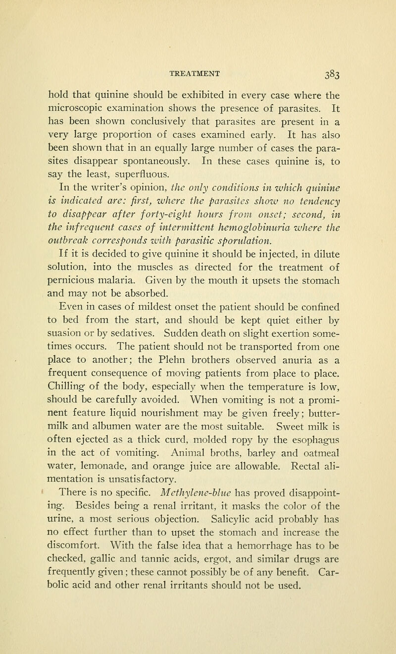 hold that quinine should be exhibited in every case where the microscopic examination shows the presence of parasites. It has been shown conclusively that parasites are present in a very large proportion of cases examined early. It has also been shown that in an equally large number of cases the para- sites disappear spontaneously. In these cases quinine is, to say the least, superfluous. In the writer's opinion, the only conditions in which quinine is indicated are: first, where the parasites show no tendency to disappear after forty-eight hours from onset; second, in the infrequent cases of intermittent hemoglobinuria where the outbreak corresponds with parasitic sporulation. If it is decided to give quinine it should be injected, in dilute solution, into the muscles as directed for the treatment of pernicious malaria. Given by the mouth it upsets the stomach and may not be absorbed. Even in cases of mildest onset the patient should be confined to bed from the start, and should be kept quiet either by suasion or by sedatives. Sudden death on slight exertion some- times occurs. The patient should not be transported from one place to another; the Plehn brothers observed anuria as a frequent consequence of moving patients from place to place. Chilling of the body, especially when the temperature is low, should be carefully avoided. When vomiting is not a promi- nent feature liquid nourishment may be given freely; butter- milk and albumen water are the most suitable. Sweet milk is often ejected as a thick curd, molded ropy by the esophagus in the act of vomiting. Animal broths, barley and oatmeal water, lemonade, and orange juice are allowable. Rectal ali- mentation is unsatisfactory. There is no specific. Methylene-blue has proved disappoint- ing. Besides being a renal irritant, it masks the color of the urine, a most serious objection. Salicylic acid probably has no effect further than to upset the stomach and increase the discomfort. With the false idea that a hemorrhage has to be checked, gallic and tannic acids, ergot, and similar drugs are frequently given; these cannot possibly be of any benefit. Car- bolic acid and other renal irritants should not be used.