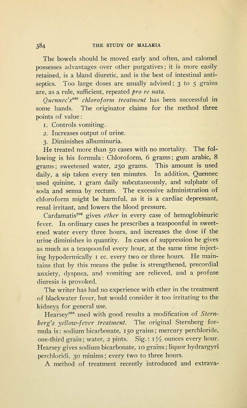 The bowels should be moved early and often, and calomel possesses advantages over other purgatives; it is more easily- retained, is a bland diuretic, and is the best of intestinal anti- septics. Too large doses are usually advised; 3 to 5 grains are, as a rule, sufficient, repeated pro re nata. Quennec'si40 chloroform treatment has been successful in some hands. The originator claims for the method three points of value: 1. Controls vomiting. 2. Increases output of urine. 3. Diminishes albuminuria. He treated more than 50 cases with no mortality. The fol- lowing is his formula: Chloroform, 6 grams; gum arabic, 8 grams; sweetened water, 250 grams. This amount is used daily, a sip taken every ten minutes. In addition, Quennec used quinine, 1 gram daily subcutaneously, and sulphate of soda and senna by rectum. The excessive administration of chloroform might be harmful, as it is a cardiac depressant, renal irritant, and lowers the blood pressure. Cardamatis206 gives ether in every case of hemoglobinuric fever. In ordinary cases he prescribes a teaspoonful in sweet- ened water every three hours, and increases the dose if the urine diminishes in quantity. In cases of suppression he gives as much as a teaspoonful every hour, at the same time inject- ing hypodermically 1 cc. every two or three hours. He main- tains that by this means the pulse is strengthened, precordial anxiety, dyspnea, and vomiting are relieved, and a profuse diuresis is provoked. The writer has had no experience with ether in the treatment of blackwater fever, but would consider it too irritating to the kidneys for general use. Hearsey266 used with good results a modification of Stern- berg's yellow-fever treatment. The original Sternberg for- mula is: sodium bicarbonate, 150 grains; mercury perchloride, one-third grain; water, 2 pints. . Sig.: 1 y2 ounces every hour. Hearsey gives sodium bicarbonate, 10 grains; liquor hydrargyri perchloridi, 30 minims; every two to three hours. A method of treatment recently introduced and extrava-