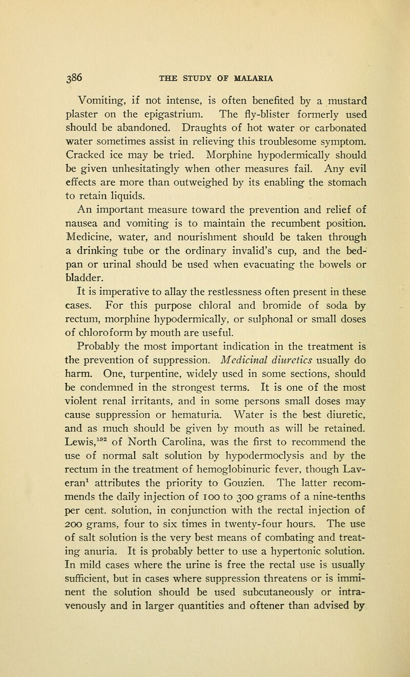 Vomiting, if not intense, is often benefited by a mustard plaster on the epigastrium. The fly-blister formerly used should be abandoned. Draughts of hot water or carbonated water sometimes assist in relieving this troublesome symptom. Cracked ice may be tried. Morphine hypodermically should be given unhesitatingly when other measures fail. Any evil effects are more than outweighed by its enabling the stomach to retain liquids. An important measure toward the prevention and relief of nausea and vomiting is to maintain the recumbent position. Medicine, water, and nourishment should be taken through a drinking tube or the ordinary invalid's cup, and the bed- pan or urinal should be used when evacuating the bowels or bladder. It is imperative to allay the restlessness often present in these cases. For this purpose chloral and bromide of soda by rectum, morphine hypodermically, or sulphonal or small doses of chloroform by mouth are useful. Probably the most important indication in the treatment is the prevention of suppression. Medicinal diuretics usually do harm. One, turpentine, widely used in some sections, should be condemned in the strongest terms. It is one of the most violent renal irritants, and in some persons small doses may cause suppression or hematuria. Water is the best diuretic, and as much should be given by mouth as will be retained. Lewis,1,92 of North Carolina, was the first to recommend the use of normal salt solution by hypodermoclysis and by the rectum in the treatment of hemoglobinuric fever, though Lav- eran1 attributes the priority to Gouzien. The latter recom- mends the daily injection of 100 to 300 grams of a nine-tenths per cent, solution, in conjunction with the rectal injection of 200 grams, four to six times in twenty-four hours. The use of salt solution is the very best means of combating and treat- ing anuria. It is probably better to use a hypertonic solution. In mild cases where the urine is free the rectal use is usually sufficient, but in cases where suppression threatens or is immi- nent the solution should be used subcutaneously or intra- venously and in larger quantities and oftener than advised by