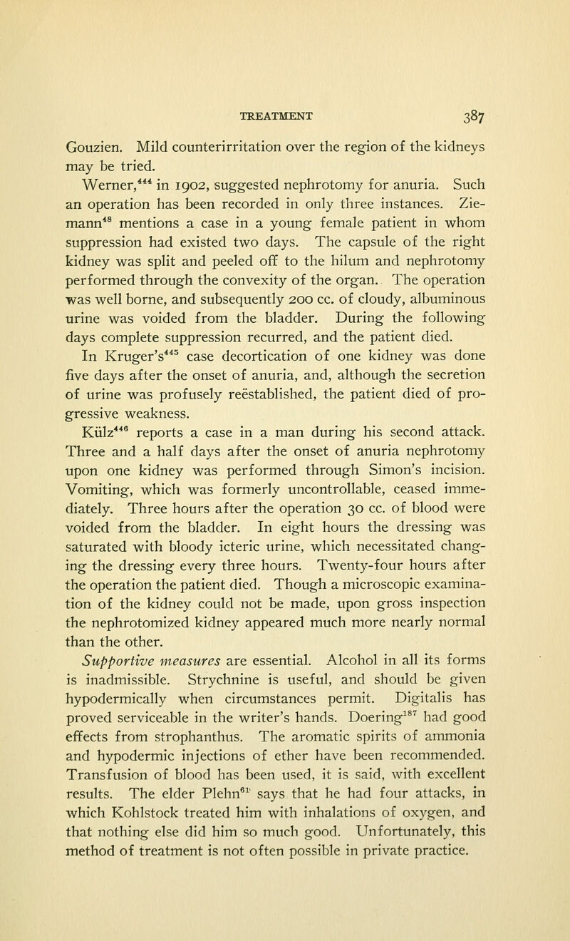 Gouzien. Mild counterirritation over the region of the kidneys may be tried. Werner,444 in 1902, suggested nephrotomy for anuria. Such an operation has been recorded in only three instances. Zie- mann48 mentions a case in a young female patient in whom suppression had existed two days. The capsule of the right kidney was split and peeled off to the hilum and nephrotomy performed through the convexity of the organ. The operation was well borne, and subsequently 200 cc. of cloudy, albuminous urine was voided from the bladder. During the following days complete suppression recurred, and the patient died. In Kruger's445 case decortication of one kidney was done five days after the onset of anuria, and, although the secretion of urine was profusely reestablished, the patient died of pro- gressive weakness. Kiilz446 reports a case in a man during his second attack. Three and a half days after the onset of anuria nephrotomy upon one kidney was performed through Simon's incision. Vomiting, which was formerly uncontrollable, ceased imme- diately. Three hours after the operation 30 cc. of blood were voided from the bladder. In eight hours the dressing was saturated with bloody icteric urine, which necessitated chang- ing the dressing every three hours. Twenty-four hours after the operation the patient died. Though a microscopic examina- tion of the kidney could not be made, upon gross inspection the nephrotomized kidney appeared much more nearly normal than the other. Supportive measures are essential. Alcohol in all its forms is inadmissible. Strychnine is useful, and should be given hypodermically when circumstances permit. Digitalis has proved serviceable in the writer's hands. Doering187 had good effects from strophanthus. The aromatic spirits of ammonia and hypodermic injections of ether have been recommended. Transfusion of blood has been used, it is said, with excellent results. The elder Plehn61' says that he had four attacks, in which Kohlstock treated him with inhalations of oxygen, and that nothing else did him so much good. Unfortunately, this method of treatment is not often possible in private practice.