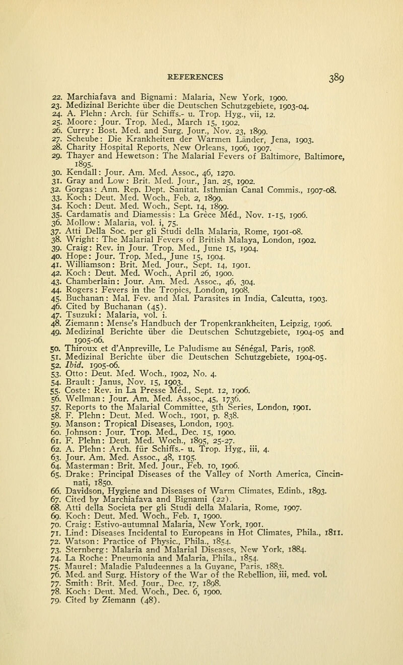 22. Marchiafava and Bignami: Malaria, New York, 1000. 23. Medizinal Berichte iiber die Deutschen Schutzgebiete, 1903-04. 24. A. Plehn: Arch, fur Schiffs.- u. Trop. Hyg., vii, 12. 25. Moore: Jour. Trop. Med., March 15, 1902. 26. Curry: Bost. Med. and Surg. Jour., Nov. 23, 1899. 27. Scheube: Die Krankheiten der Warmen Lander, Jena, 1903. 28. Charity Hospital Reports, New Orleans, 1906, 1907. 29. Thayer and Hewetson: The Malarial Fevers of Baltimore, Baltimore, 1895. 30. Kendall: Jour. Am. Med. Assoc, 46, 1270. 31. Gray and Low: Brit. Med. Jour., Jan. 25, 1902. 32. Gorgas: Ann. Rep. Dept. Sanitat. Isthmian Canal Commis., 1907-08. 33. Koch: Deut. Med. Woch., Feb. 2, 1899. 34. Koch: Deut. Med. Woch., Sept. 14, 1899. 35. Cardamatis and Diamessis: La Grece Med., Nov. 1-15, 1906. 36. Mollow: Malaria, vol. i, 75. 37. Atti Delia Soc. per gli Studi della Malaria, Rome, 1901-08. 38. Wright: The_ Malarial Fevers of British Malaya, London, 1902. 39. Craig: Rev. in Jour. Trop. Med., June 15, 1904. 40. Hope: Jour. Trop. Med., June 15, 1904. 41. Williamson: Brit. Med. Jour., Sept. 14, 1901. 42. Koch: Deut. Med. Woch., April 26, 1900. 43. Chamberlain: Jour. Am. Med. Assoc, 46, 304. 44. Rogers: Fevers in the Tropics, London, 1908. 45. Buchanan: Mai. Fev. and Mai. Parasites in India, Calcutta, 1903. 46. Cited by Buchanan (45). 47. Tsuzuki: Malaria, vol. i. 48. Ziemann: Mense's Handbuch der Tropenkrankheiten, Leipzig, 1906. 49. Medizinal Berichte iiber die Deutschen Schutzgebiete, 1904-05 and 1905-06. 50. Thiroux et d'Anpreville, Le Paludisme au Senegal, Paris, 1908. 51. Medizinal Berichte iiber die Deutschen Schutzgebiete, 1904-05. 52. Ibid. 1905-06. 53. Otto: Deut. Med. Woch., 1902, No. 4. 54. Brault: Janus, Nov. 15, 1903. 55. Coste: Rev. in La Presse Med., Sept. 12, 1906. 56. Wellman: Jour. Am. Med. Assoc, 45, 1736. 57. Reports to the Malarial Committee, 5th Series, London, 1901. 58. F. Plehn: Deut. Med. Woch., 1901, p. 838. 59. Manson: Tropical Diseases, London, 1903. 60. Johnson: Jour. Trop. Med., Dec. 15, 1900. 61. F. Plehn: Deut. Med. Woch., 1895, 25-27. 62. A. Plehn: Arch, fur Schiffs.- u. Trop. Hyg., iii, 4. 63. Jour. Am. Med. Assoc, 48, 1195. 64. Masterman: Brit. Med. Jour., Feb. 10, 1906. 65. Drake: Principal Diseases of the Valley of North America, Cincin- nati, 1850. 66. Davidson, Hygiene and Diseases of Warm Climates, Edinb., 1893. 67. Cited by Marchiafava and Bignami (22). 68. Atti della Societa per gli Studi della Malaria, Rome, 1907. 69. Koch: Deut. Med. Woch., Feb. 1, 1900. 70. Craig: Estivo-autumnal Malaria, New York, 1901. 71. Lind: Diseases Incidental to Europeans in Hot Climates, Phila., 1811. 72. Watson: Practice of Physic, Phila., 1854. 73. Sternberg: Malaria and Malarial Diseases, New York, 1884. 74. La Roche: Pneumonia and Malaria, Phila., 1854. 75. Maurel: Maladie Paludeennes a la Guyane, Paris. 1883. 76. Med. and Surg. History of the War of the Rebellion, iii, med. vol. 77. Smith: Brit. Med. Jour., Dec. 17, 1898. 78. Koch: Deut. Med. Woch., Dec. 6, 1900. 79. Cited by Ziemann (48).