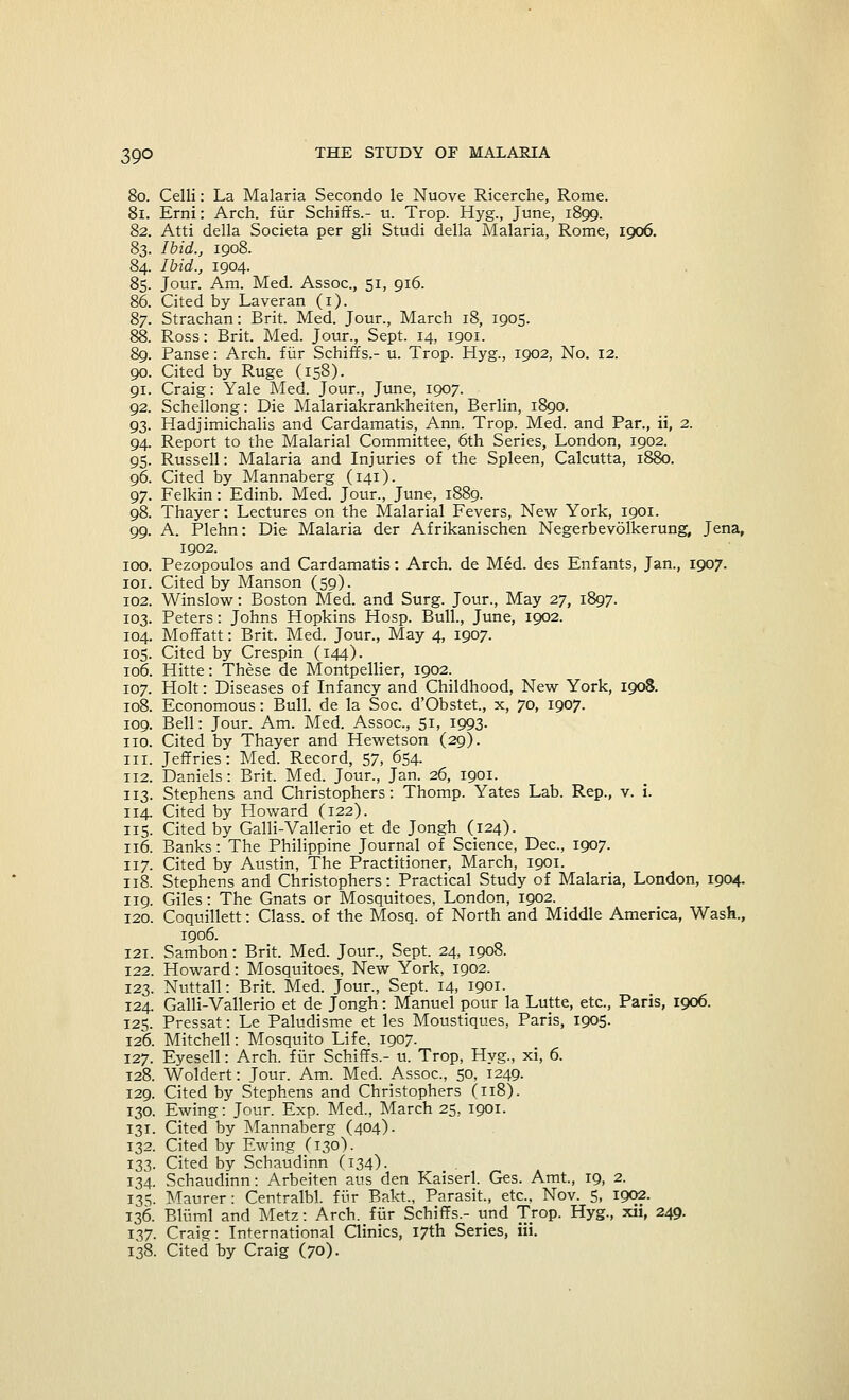 80. Celli: La Malaria Secondo le Nuove Ricerche, Rome. 81. Erni: Arch, fiir Schiffs.- u. Trop. Hyg., June, 1899. 82. Atti della Societa per gli Studi della Malaria, Rome, 1906. 83. Ibid., 1908. 84. Ibid., 1904. 85. Jour. Am. Med. Assoc, 51, 916. 86. Cited by Laveran (1). 87. Strachan: Brit. Med. Jour., March 18, 1905. 88. Ross: Brit. Med. Jour., Sept. 14, 1901. 89. Panse: Arch, fur Schiffs.- u. Trop. Hyg., 1902, No. 12. 90. Cited by Ruge (158). 91. Craig: Yale Med. Jour., June, 1907. 92. Schellong: Die Malariakrankheiten, Berlin, 1890. 93. Hadjimichalis and Cardamatis, Ann. Trop. Med. and Par., ii, 2. 94. Report to the Malarial Committee, 6th Series, London, 1902. 95. Russell: Malaria and Injuries of the Spleen, Calcutta, 1880. 96. Cited by Mannaberg (141). 97. Felkin: Edinb. Med. Jour., June, 1889. 98. Thayer: Lectures on the Malarial Fevers, New York, 1901. 99. A. Plehn: Die Malaria der Afrikanischen Negerbevolkerung, Jena, 1902. 100. Pezopoulos and Cardamatis: Arch, de Med. des Enfants, Jan., 1907. 101. Cited by Manson (59). 102. Winslow: Boston Med. and Surg. Jour., May 27, 1897. 103. Peters: Johns Hopkins Hosp. Bull., June, 1902. 104. Moffatt: Brit. Med. Jour., May 4, 1907. 105. Cited by Crespin (144). 106. Hitte: These de Montpellier, 1902. 107. Holt: Diseases of Infancy and Childhood, New York, 1908. 108. Economous: Bull, de la Soc. d'Obstet, x, 70, 1907. 109. Bell: Jour. Am. Med. Assoc, 51, 1993. no. Cited by Thayer and Hewetson (29). in. Jeffries: Med. Record, 57, 654. 112. Daniels: Brit. Med. Jour., Jan. 26, 1901. 113. Stephens and Christophers: Thomp. Yates Lab. Rep., v. i. 114. Cited by Howard (122). 115. Cited by Galli-Vallerio et de Jongh (124). 116. Banks: The Philippine Journal of Science, Dec, 1907. 117. Cited by Austin, The Practitioner, March, 1901. 118. Stephens and Christophers: Practical Study of Malaria, London, 1904. 119. Giles: The Gnats or Mosquitoes, London, 1902. 120. Coquillett: Class, of the Mosq. of North and Middle America, Wash., 1906. 121. Sambon: Brit. Med. Jour., Sept. 24, 1008. 122. Howard: Mosquitoes, New York, 1902. 123. Nuttall: Brit. Med. Jour., Sept. 14, 1901. 124. Galli-Vallerio et de Jongh: Manuel pour la Lutte, etc., Paris, 1906. 125. Pressat: Le Paludisme et les Moustiques, Paris, 1905. 126. Mitchell: Mosquito Life, 1907. 127. Eyesell: Arch, fur Schiffs.- u. Trop, Hyg., xi, 6. 128. Woldert: Jour. Am. Med. Assoc, 50, 1249. 129. Cited by Stephens and Christophers (118). 130. Ewing: Jour. Exp. Med., March 25, 1901. 131. Cited by Mannaberg (404)- 132. Cited by Ewing (130). 133. Cited by Schaudinn (134)- 134. Schaudinn: Arbeiten aus den Kaiserl. Ges. Amt, 19, 2. 135. Maurer: Centralbl. fur Bakt., Parasit., etc., Nov. 5, 1902. 136. Bluml and Metz: Arch, fur Schiffs.- und Trop. Hyg., xii, 249. 137. Craig: International Clinics, 17th Series, in. 138. Cited by Craig (70).