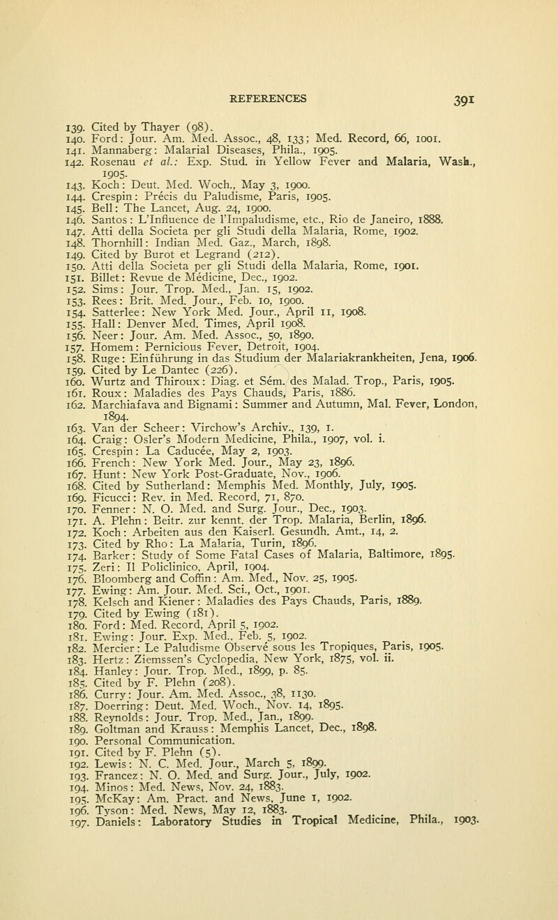 139. Cited by Thayer (98). 140. Ford: Jour. Am. Med. Assoc, 48, 133; Med. Record, 66, 1001. 141. Mannaberg: Malarial Diseases, Phila., 1905. 142. Rosenau et ah: Exp. Stud, in Yellow Fever and Malaria, Wask., 1905. 143. Koch: Deut. Med. Woch., May 3, 1900. 144. Crespin: Precis du Paludisme, Paris, 1905. 145. Bell: The Lancet, Aug. 24, 1900. 146. Santos : L'Influence de l'lmpaludisme, etc., Rio de Janeiro, 1888. 147. Atti della Societa per gli Studi della Malaria, Rome, 1902. 148. Thornhill: Indian Med. Gaz., March, 1898. 149. Cited by Burot et Legrand (212). 150. Atti della Societa per gli Studi della Malaria, Rome, 1901. 151. Billet: Revue de Medicine, Dec, 1902. 152. Sims: Jour. Trop. Med., Jan. 15, 1902. 153. Rees: Brit. Med. Jour., Feb. 10, 1900. 154. Satterlee: New York Med. Jour., April 11, 1908. 155. Hall: Denver Med. Times, April 1908. 156. Neer: Jour. Am. Med. Assoc, 50, 1890. 157. Homem: Pernicious Fever, Detroit, 1904. 158. Ruge: Einfiihrung in das Studium der Malariakrankheiten, Jena, 1906. 159. Cited by Le Dantec (226). 160. Wurtz and Thiroux: Diag. et Sem. des Malad. Trop., Paris, 1905. 161. Roux: Maladies des Pays Chauds, Paris, 1886. 162. Marchiafava and Bignami: Summer and Autumn, Mai. Fever, London, 1894. 163. Van der Scheer: Virchow's Archiv., 139, 1. 164. Craig: Osier's Modern Medicine, Phila., 1907, vol. i. 165. Crespin: La Caducee, May 2, 1903. 166. French: New York Med. Jour., May 23, 1896. 167. Hunt: New York Post-Graduate, Nov., 1906. 168. Cited by Sutherland: Memphis Med. Monthly, July, 1905. 169. Ficucci: Rev. in Med. Record, 71, 870. 170. Fenner: N. O. Med. and Surg. Jour., Dec, 1903. 171. A. Plehn: Beitr. zur kennt. der Trop. Malaria, Berlin, 1896. 172. Koch: Arbeiten aus den Kaiserl. Gesundh. Amt, 14, 2. 173. Cited by Rho: La Malaria, Turin, 1896. 174. Barker: Study of Some Fatal Cases of Malaria, Baltimore, 1895. 175. Zeri: II Policlinico, April, 1904. 176. Bloomberg and Coffin: Am. Med., Nov. 25, 1905. 177. Ewing: Am. Jour. Med. Sci., Oct., 1901. 178. Kelsch and Kiener: Maladies des Pays Chauds, Paris, 1889. 179. Cited by Ewing (181). 180. Ford: Med. Record, April 5, 1902. 181. Ewing: Jour. Exp. Med., Feb. 5, 1902. 182. Mercier: Le Paludisme Observe sous les Tropiques, Paris, 1905. 183. Hertz: Ziemssen's Cyclopedia, New York, 1875, vol. ii. 184. Hanley: Jour. Trop. Med., 1899, p. 85. 185. Cited by F. Plehn (208). 186. Curry: Jour. Am. Med. Assoc, 38, 1130. 187. Doerring: Deut. Med. Woch., Nov. 14, 1895. 188. Reynolds: Jour. Trop. Med., Jan., 1899. 189. Goltman and Krauss: Memphis Lancet, Dec, 1898. 190. Personal Communication. 191. Cited by F. Plehn (5). 192. Lewis: N. C. Med. Jour., March 5, 1899. 193. Francez: N. O. Med. and Surg. Jour., July, 1902. 194. Minos: Med. News, Nov. 24, 1883. 195. McKay: Am. Pract. and News, June 1, 1902. 196. Tyson: Med. News, May 12, 1883. 197. Daniels: Laboratory Studies in Tropical Medicine, Phila., 1903.