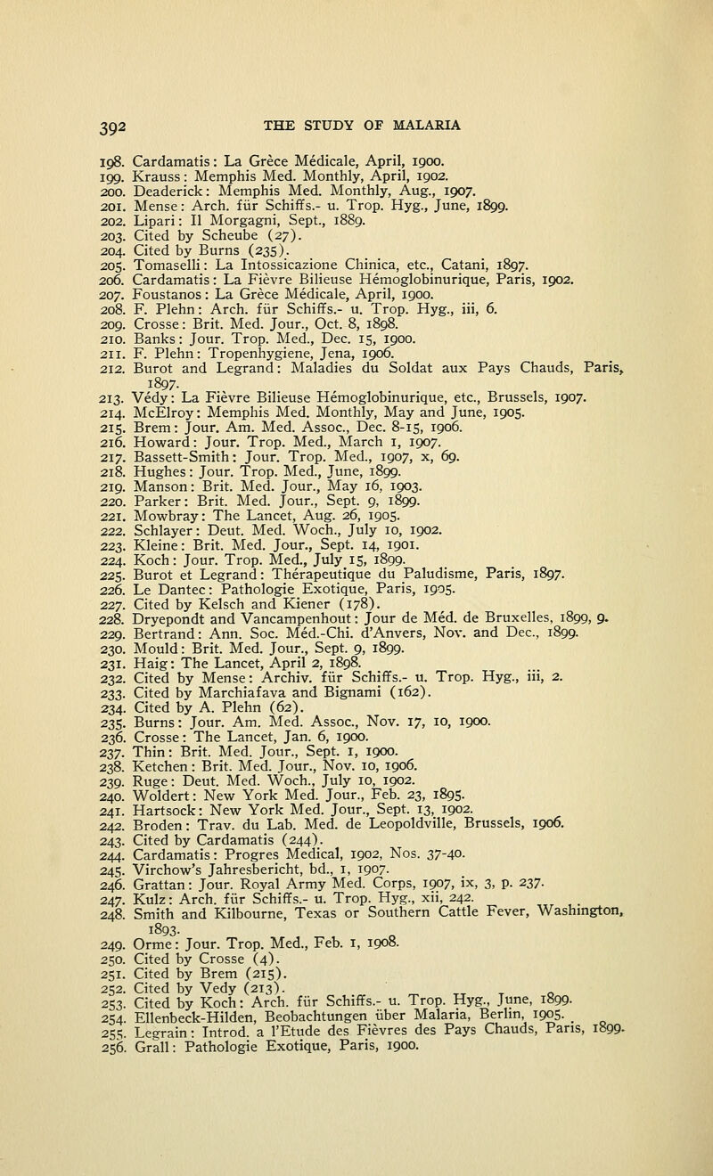 198. Cardamatis: La Grece Medicale, April, 1900. 199. Krauss: Memphis Med. Monthly, April, 1902. 200. Deaderick: Memphis Med. Monthly, Aug., 1907. 201. Mense: Arch, fur Schiffs.- u. Trop. Hyg., June, 1899. 202. Lipari: II Morgagni, Sept., 1889. 203. Cited by Scheube (27). 204. Cited by Burns (235). 205. Tomaselli: La Intossicazione Chinica, etc., Catani, 1897. 206. Cardamatis: La Fievre Bilieuse Hemoglobinurique, Paris, 1902. 207. Foustanos: La Grece Medicale, April, 1900. 208. F. Plehn: Arch, fiir Schiffs.- u. Trop. Hyg., iii, 6. 209. Crosse: Brit. Med. Jour., Oct. 8, 1898. 210. Banks: Jour. Trop. Med., Dec. 15, 1900. 211. F. Plehn: Tropenhygiene, Jena, 1906. 212. Burot and Legrand: Maladies du Soldat aux Pays Chauds, Paris, 1897. 213. Vedy: La Fievre Bilieuse Hemoglobinurique, etc., Brussels, 1907. 214. McElroy: Memphis Med. Monthly, May and June, 1905. 215. Brem: Jour. Am. Med. Assoc, Dec. 8-15, 1906. 216. Howard: Jour. Trop. Med., March 1, 1907. 217. Bassett-Smith: Jour. Trop. Med., 1907, x, 69. 218. Hughes: Jour. Trop. Med., June, 1899. 219. Manson: Brit. Med. Jour., May 16, 1903. 220. Parker: Brit. Med. Jour., Sept. 9, 1899. 221. Mowbray: The Lancet, Aug. 26, 1905. 222. Schlayer: Deut. Med. Woch., July 10, 1902. 223. Kleine: Brit. Med. Jour., Sept. 14, 1901. 224. Koch: Jour. Trop. Med., July 15, 1899. 225. Burot et Legrand: Therapeutique du Paludisme, Paris, 1897. 226. Le Dantec: Pathologie Exotique, Paris, 1905. 227. Cited by Kelsch and Kiener (178). 228. Dryepondt and Vancampenhout: Jour de Med. de Bruxelles, 1899, 9. 229. Bertrand: Ann. Soc. Med.-Chi. d'Anvers, Nov. and Dec, 1899. 230. Mould: Brit. Med. Jour., Sept. 9, 1899. 231. Haig: The Lancet, April 2, 1898. 232. Cited by Mense: Archiv. fiir Schiffs.- u. Trop. Hyg., iii, 2. 233. Cited by Marchiafava and Bignami (162). 234. Cited by A. Plehn (62). 235. Burns: Jour. Am. Med. Assoc, Nov. 17, 10, 1900. 236. Crosse: The Lancet, Jan. 6, 1900. 237. Thin: Brit. Med. Jour., Sept. I, 1900. 238. Ketchen: Brit. Med. Jour., Nov. 10, 1906. 239. Ruge: Deut. Med. Woch., July 10, 1902. 240. Woldert: New York Med. Jour., Feb. 23, 1895. 241. Hartsock: New York Med. Jour., Sept. 13, 1902. 242. Broden: Trav. du Lab. Med. de Leopoldville, Brussels, 1906. 243. Cited by Cardamatis (244). 244. Cardamatis: Progres Medical, 1902, Nos. 37~40- 245. Virchow's Jahresbericht, bd., I, 1907. 246. Grattan: Jour. Royal Army Med. Corps, 1907, ix, 3, p. 237. 247. Kulz: Arch, fiir Schiffs.- u. Trop. Hyg., xii, 242. 248. Smith and Kilbourne, Texas or Southern Cattle Fever, Washington, 1893- 249. Orme: Jour. Trop. Med., Feb. 1, 1908. 250. Cited by Crosse (4). 251. Cited by Brem (215). 252. Cited by Vedy (213). tt 253. Cited by Koch: Arch, fiir Schiffs.- u. Trop. Hyg., June, 1899. 254. Ellenbeck-Hilden, Beobachtungen iiber Malaria, Berlin 1005. _ 255. Legrain: Introd. a l'Etude des Fievres des Pays Chauds, Paris, 1899- 256. Grail: Pathologie Exotique, Paris, 1900.