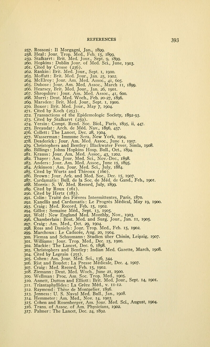 257. Rossoni: II Morgagni, Jan., 1899. 258. Heal: Jour. Trop. Med., Feb. 15, 1899. 259. Stalkarrt: Brit. Med. Jour., Sept. 9, 1899. 260. Hopkins: Dublin Jour, of Med. Sci., June, 1903. 261. Cited by Crosse (236). 262. Rankin: Brit. Med. Jour., Sept. 1, 1900. 263. Moffatt: Brit. Med. Jour., Jan. 25, 1902. 264. McElroy: Jour. Am. Med. Assoc, 41, 605. 265. Dubose: Jour. Am. Med. Assoc., March 11, 1899. 266. Hearsey, Brit. Med. Jour., Jan. 26, 1901. 267. Shropshire: Jour. Am. Med. Assoc, 41, 600. 268. Murri: Deut. Med. Woch., Feb. 20-27, 1896. 269. Marsden: Brit. Med. Jour., Sept. 1, 1900. 270. Boxer: Brit. Med. Jour., May 7, 1904. 271. Cited by Koch (253). 272. Transactions of the Epidemologic Society, 1892-93. 273. Cited by Stalkarrt (259). 274. Yersin: Compt. Rend. Soc Biol., Paris, 1895, ii, 447. 275. Breaudat: Arch, de Med. Nav., 1896, 457. 276. Collett: The Lancet, Dec. 28, 1904. 277. Wasserman: Immune Sera, New York, 1904. 278. Deaderick: Jour. Am. Med. Assoc, June 1, 1907. 279. Christophers and Bentley: Blackwater Fever, Simla, 1908. 280. Billings: Johns Hopkins Hosp. Bull., Oct., 1894. 281. Krauss: Jour. Am. Med. Assoc, 43, 1202. 282. Thayer: Am. Jour. Med. Sci., Nov.-Dec, 1898. 283. Anders: Jour. Am. Med. Assoc, June 15, 1895. 284. Atkinson: Am. Jour. Med. Sci., July, 1884. 285. Cited by Wurtz and Thiroux (160). 286. Brown: Jour. Ark. and Med. Soc, Dec. 15, 1907. 287. Cardamatis: Bull, de la Soc. de Med. de Gand., Feb., 1901. 288. Morris: S. W. Med. Record, July, 1899. 289. Cited by Roux (161). 290. Cited by Hertz (183). 291. Colin: Traite des Fievres Intermittentes, Paris, 1870. 292. Kanellis and Cardamatis: Le Progres Medical, May 19, 1900. 293. Craig: Med. Record, Feb. 15, 1902. 294. Gillot: Semaine Med., Sept. 13, 1905. 295. Wolf: New England Med. Monthly, Nov., 1903. 296. Chamberlain: Bost Med. and Surg. Jour., Jan. 11, 1905. 297. Craig: Am. Med., Oct. 29, 1904. 298. Ross and Daniels: Jour. Trop. Med., Feb. 15, 1902. 299. Marchoux: Le Caducee, Aug. 20, 1904. 300. Fiemsa and Schaumann: Studien iiber Chinin, Leipzig, 1907. 301. Williams: Jour. Trop. Med., Dec 15, 1900. 302. Mackie: The Lancet, Dec. 6, 1898. 303. Christophers and Bentley: Indian Med. Gazette, March, 1908. 304. Cited by Legrain (255). 305. Cohen: Am. Jour. Med. Sci., 136, 344. 306. Rist and Boudet: La Presse Medicale, Dec. 4, 1907. 307. Craig: Med. Record, Feb. 15, 1902. 308. Ziemann: Deut. Med. Woch., June 21, 1900. 309. Wellman: Proc Am. Soc. Trop. Med., 1905. 310. Annett, Dutton and Elliott: Brit. Med. Jour., Sept. 14, 1901. 311. Triantaphyllides: La Grece Med., v. 11-12. 312. Raymond: These de Montpelier. 1806. 313. Jenness: U. S. Naval Med. Bull., Jan., 1908. 314. Hemmeter: Am. Med., Nov. 14. 1903. 315. Cohen and Rosenberger, Am. Jour. Med. Sci., August, 1904. 316. Trans, of Assoc, of Am. Physicians, 1902. 317. Palmer: The Lancet, Dec. 24, 1892.