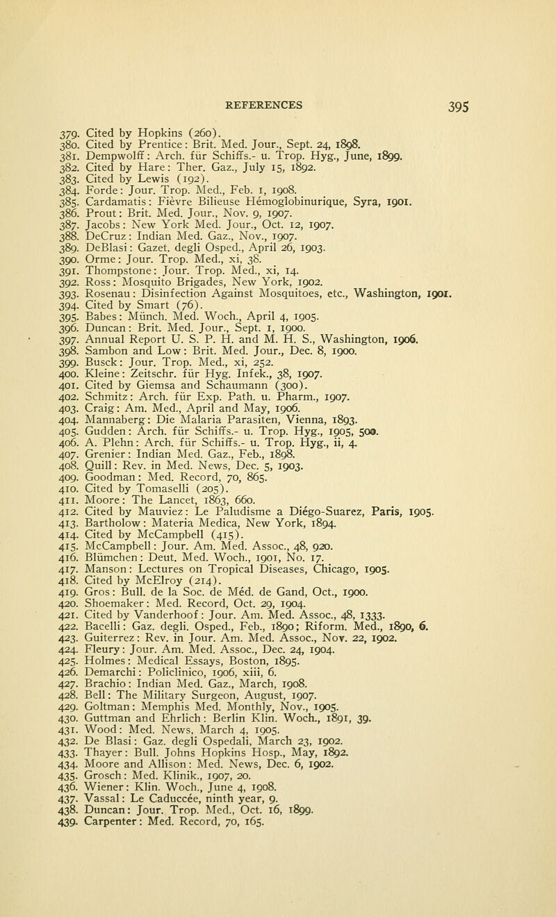 379. Cited by Hopkins (260). 380. Cited by Prentice: Brit. Med. Jour., Sept. 24, 1898. 381. Dempwolff: Arch, fur Schiffs.- u. Trop. Hyg., June, 1899. 382. Cited by Hare: Ther. Gaz., July 15, 1892. 383. Cited by Lewis (192). 384. Forde: Jour. Trop. Med., Feb. 1, 1908. 385. Cardamatis: Fievre Bilieuse Hemoglobinurique, Syra, 1901. 386. Prout: Brit. Med. Jour., Nov. 9, 1907. 387. Jacobs: New York Med. Jour., Oct. 12, 1907. 388. DeCruz: Indian Med. Gaz., Nov., 1907. 389. DeBlasi: Gazet. degli Osped., April 26, 1903. 390. Orme: Jour. Trop. Med., xi, 38. 391. Thompstone: Jour. Trop. Med., xi, 14. 392. Ross: Mosquito Brigades, New York, 1902. 393. Rosenau: Disinfection Against Mosquitoes, etc., Washington, 1901. 394. Cited by Smart (76). 395. Babes: Munch. Med. Woch., April 4, 1905. 396. Duncan: Brit. Med. Jour., Sept. 1, 1900. 397. Annual Report U. S. P. H. and M. H. S., Washington, 1906. 398. Sambon and Low: Brit. Med. Jour., Dec. 8, 1900. 399. Busck: Jour. Trop. Med., xi, 252. 400. Kleine: Zeitschr. fur Hyg. Infek., 38, 1907. 401. Cited by Giemsa and Schaumann (300). 402. Schmitz: Arch, fur Exp. Path. u. Pharm., 1907. 403. Craig: Am. Med., April and May, 1906. 404. Mannaberg: Die Malaria Parasiten, Vienna, 1893. 405. Gudden: Arch, fur Schiffs.- u. Trop. Hyg., 1905, 500. 406. A. Plehn: Arch, fur Schiffs.- u. Trop. Hyg., ii, 4. 407. Grenier: Indian Med. Gaz., Feb., 1898. 408. Quill: Rev. in Med. News, Dec. 5, 1903. 409. Goodman: Med. Record, 70, 865. 410. Cited by Tomaselli (205). 411. Moore: The Lancet, 1863, 660. 412. Cited by Mauviez: Le Paludisme a Diego-Suarez, Paris, 1905. 413. Bartholow: Materia Medica, New York, 1894. 414. Cited by McCampbell (415). 415. McCampbell: Jour. Am. Med. Assoc, 48, 920. 416. Bliimchen: Deut. Med. Woch., 1901, No. 17. 417. Manson: Lectures on Tropical Diseases, Chicago, 1905. 418. Cited by McElroy (214). 419. Gros: Bull, de la Soc. de Med. de Gand, Oct., 1900. 420. Shoemaker: Med. Record, Oct. 29, 1904. 421. Cited by Vanderhoof: Jour. Am. Med. Assoc, 48, 1333. 422. Bacelli: Gaz. degli. Osped., Feb., 1890; Riform. Med., 1890, 6. 423. Guiterrez: Rev. in Jour. Am. Med. Assoc, Nov. 22, 1902. 424. Fleury: Jour. Am. Med. Assoc, Dec. 24, 1904. 425. Holmes: Medical Essays, Boston, 1895. 426. Demarchi: Policlinico, 1906, xiii, 6. 427. Brachio: Indian Med. Gaz., March, 1908. 428. Bell: The Military Surgeon, August, 1907. 429. Goltman: Memphis Med. Monthly, Nov., 1905. 430. Guttman and Ehrlich: Berlin Klin. Woch., 1891, 39. 431. Wood: Med. News, March 4, 1905. 432. De Blasi: Gaz. degli Ospedali, March 23, 1902. 433. Thayer: Bull. Johns Hopkins Hosp., May, 1892. 434. Moore and Allison: Med. News, Dec. 6, 1902. 435. Grosch: Med. Klinik., 1907, 20. 436. Wiener: Klin. Woch., June 4, 1908. 437. Vassal: Le Caduccee, ninth year, 9. 438. Duncan: Jour. Trop. Med., Oct. 16, 1899. 439. Carpenter: Med. Record, 70, 165.